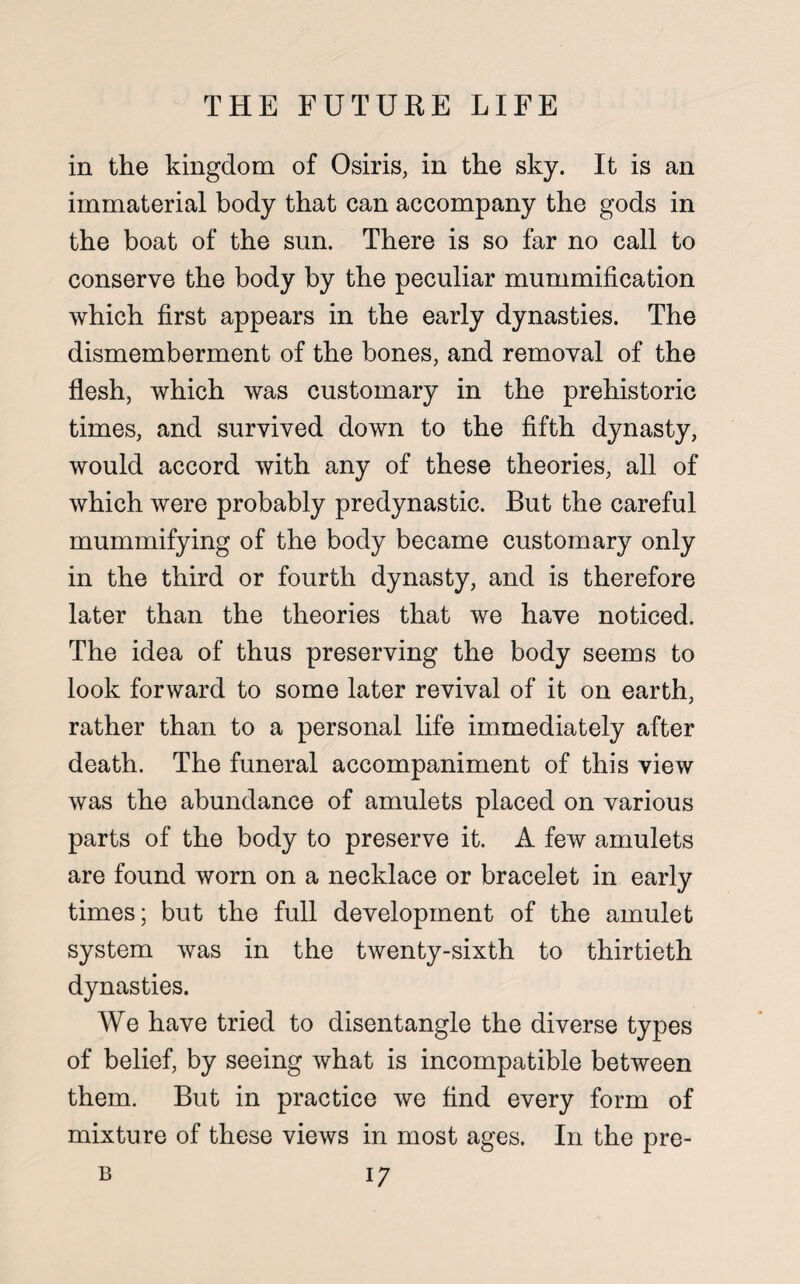 in the kingdom of Osiris, in the sky. It is an immaterial body that can accompany the gods in the boat of the sun. There is so far no call to conserve the body by the peculiar mummification which first appears in the early dynasties. The dismemberment of the bones, and removal of the flesh, which was customary in the prehistoric times, and survived down to the fifth dynasty, would accord with any of these theories, all of which were probably predynastic. But the careful mummifying of the body became customary only in the third or fourth dynasty, and is therefore later than the theories that we have noticed. The idea of thus preserving the body seems to look forward to some later revival of it on earth, rather than to a personal life immediately after death. The funeral accompaniment of this view was the abundance of amulets placed on various parts of the body to preserve it. A few amulets are found worn on a necklace or bracelet in early times; but the full development of the amulet system was in the twenty-sixth to thirtieth dynasties. We have tried to disentangle the diverse types of belief, by seeing what is incompatible between them. But in practice we find every form of mixture of these views in most ages. In the pre-