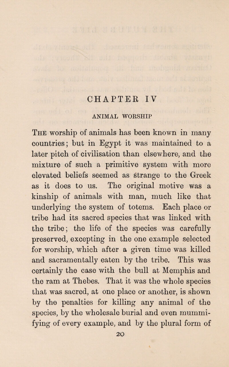 CHAPTER IV ANIMAL WORSHIP The worship of animals has been known in many countries; but in Egypt it was maintained to a later pitch of civilisation than elsewhere, and the mixture of such a primitive system with more elevated beliefs seemed as strange to the Greek as it does to us. The original motive was a kinship of animals with man, much like that underlying the system of totems. Each place or tribe had its sacred species that was linked with the tribe; the life of the species was carefully preserved, excepting in the one example selected for worship, which after a given time was killed and sacramentally eaten by the tribe. This was certainly the case with the bull at Memphis and the ram at Thebes. That it was the whole species that was sacred, at one place or another, is shown by the penalties for killing any animal of the species, by the wholesale burial and even mummi¬ fying of every example, and by the plural form of