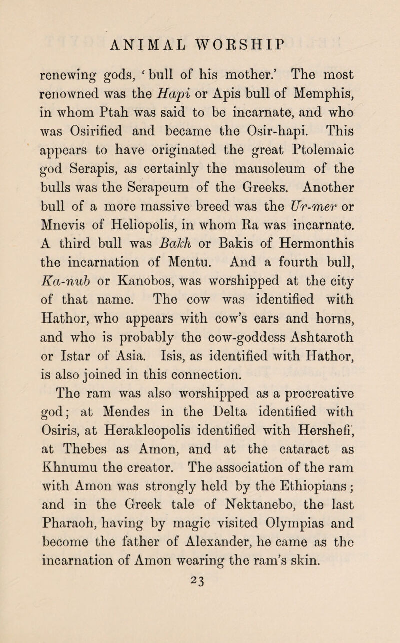 renewing gods, f bull of his mother/ The most renowned was the Hapi or Apis bull of Memphis, in whom Ptah was said to be incarnate, and who was Osirified and became the Osir-hapi. This appears to have originated the great Ptolemaic god Serapis, as certainly the mausoleum of the bulls was the Serapeum of the Greeks. Another bull of a more massive breed was the Ur-mer or Mnevis of Heliopolis, in whom Ra was incarnate. A third bull was Bakh or Bakis of Hermonthis the incarnation of Mentu. And a fourth bull, Ka-nub or Kanobos, was worshipped at the city of that name. The cow was identified with Hathor, who appears with cow’s ears and horns, and who is probably the cow-goddess Ashtaroth or Istar of Asia. Isis, as identified with Hathor, is also joined in this connection. The ram was also worshipped as a procreative god; at Mendes in the Delta identified with Osiris, at Herakleopolis identified with Hershefi, at Thebes as Amon, and at the cataract as Khnumu the creator. The association of the ram with Amon was strongly held by the Ethiopians; and in the Greek tale of Nektanebo, the last Pharaoh, having by magic visited Olympias and become the father of Alexander, he came as the incarnation of Amon wearing the ram’s skin.