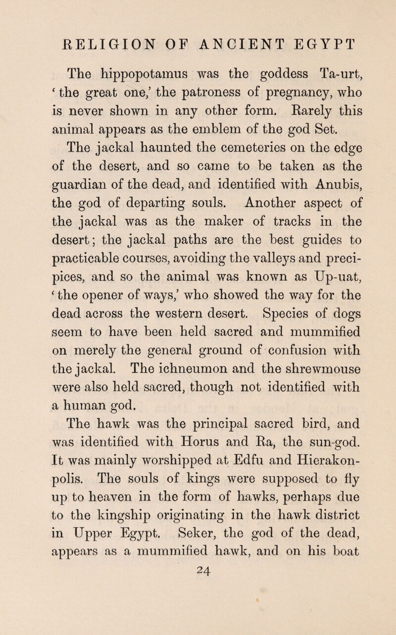 The hippopotamus was the goddess Ta-urt, ‘ the great one/ the patroness of pregnancy, who is never shown in any other form. Rarely this animal appears as the emblem of the god Set. The jackal haunted the cemeteries on the edge of the desert, and so came to be taken as the guardian of the dead, and identified with Anubis, the god of departing souls. Another aspect of the jackal was as the maker of tracks in the desert; the jackal paths are the best guides to practicable courses, avoiding the valleys and preci¬ pices, and so the animal was known as Up-uat, ‘ the opener of ways/ who showed the way for the dead across the western desert. Species of dogs seem to have been held sacred and mummified on merely the general ground of confusion with the jackal. The ichneumon and the shrewmouse were also held sacred, though not identified with a human god. The hawk was the principal sacred bird, and was identified with Horus and Ra, the sun-god. It was mainly worshipped at Edfu and Hierakon- polis. The souls of kings were supposed to fiy up to heaven in the form of hawks, perhaps due to the kingship originating in the hawk district in Upper Egypt. Seker, the god of the dead, appears as a mummified hawk, and on his boat