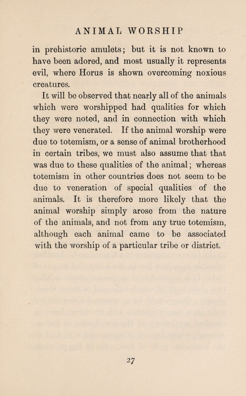 in prehistoric amulets; but it is not known to have been adored, and most usually it represents evil, where Horus is shown overcoming noxious creatures. It will be observed that nearly all of the animals which were worshipped had qualities for which they were noted, and in connection with which they were venerated. If the animal worship were due to totemism, or a sense of animal brotherhood in certain tribes, we must also assume that that was due to these qualities of the animal; whereas totemism in other countries does not seem to be due to veneration of special qualities of the animals. It is therefore more likely that the animal worship simply arose from the nature of the animals, and not from any true totemism, although each animal came to be associated with the worship of a particular tribe or district.
