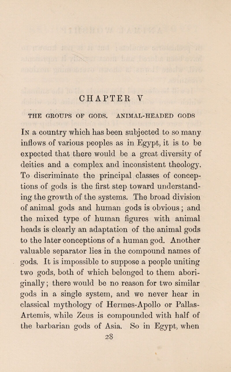 CHAPTER Y THE GROUPS OF GODS. ANIMAL-HEADED GODS In a country which has been subjected to so many inflows of various peoples as in Egypt, it is to be expected that there would be a great diversity of deities and a complex and inconsistent theology. To discriminate the principal classes of concep¬ tions of gods is the first step toward understand¬ ing the growth of the systems. The broad division of animal gods and human gods is obvious; and the mixed type of human figures with animal heads is clearly an adaptation of the animal gods to the later conceptions of a human god. Another valuable separator lies in the compound names of gods. It is impossible to suppose a people uniting two gods, both of which belonged to them abori¬ ginally ; there would be no reason for two similar gods in a single system, and we never hear in classical mythology of Hermes-Apollo or Pallas- Artemis, while Zeus is compounded with half of the barbarian gods of Asia. So in Egypt, when