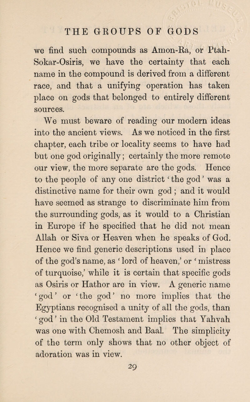 THE GROUPS OF GODS we find such compounds as Amon-Ra, or Ptah- Sokar-Osiris, we have the certainty that each name in the compound is derived from a different race, and that a unifying operation has taken place on gods that belonged to entirely different sources. We must beware of reading our modern ideas into the ancient views. As we noticed in the first chapter, each tribe or locality seems to have had but one god originally; certainly the more remote our view, the more separate are the gods. Hence to the people of any one district ‘ the god? was a distinctive name for their own god ; and it would have seemed as strange to discriminate him from the surrounding gods, as it would to a Christian in Europe if he specified that he did not mean Allah or Siva or Heaven when he speaks of God. Hence we find generic descriptions used in place of the god’s name, as ‘ lord of heaven,’ or ‘ mistress of turquoise,’ while it is certain that specific gods as Osiris or Hathor are in view. A generic name * god ’ or ‘ the god ’ no more implies that the Egyptians recognised a unity of all the gods, than ‘god’ in the Old Testament implies that Yahvah was one with Chemosh and Baal. The simplicity of the term only shows that no other object of adoration was in view.
