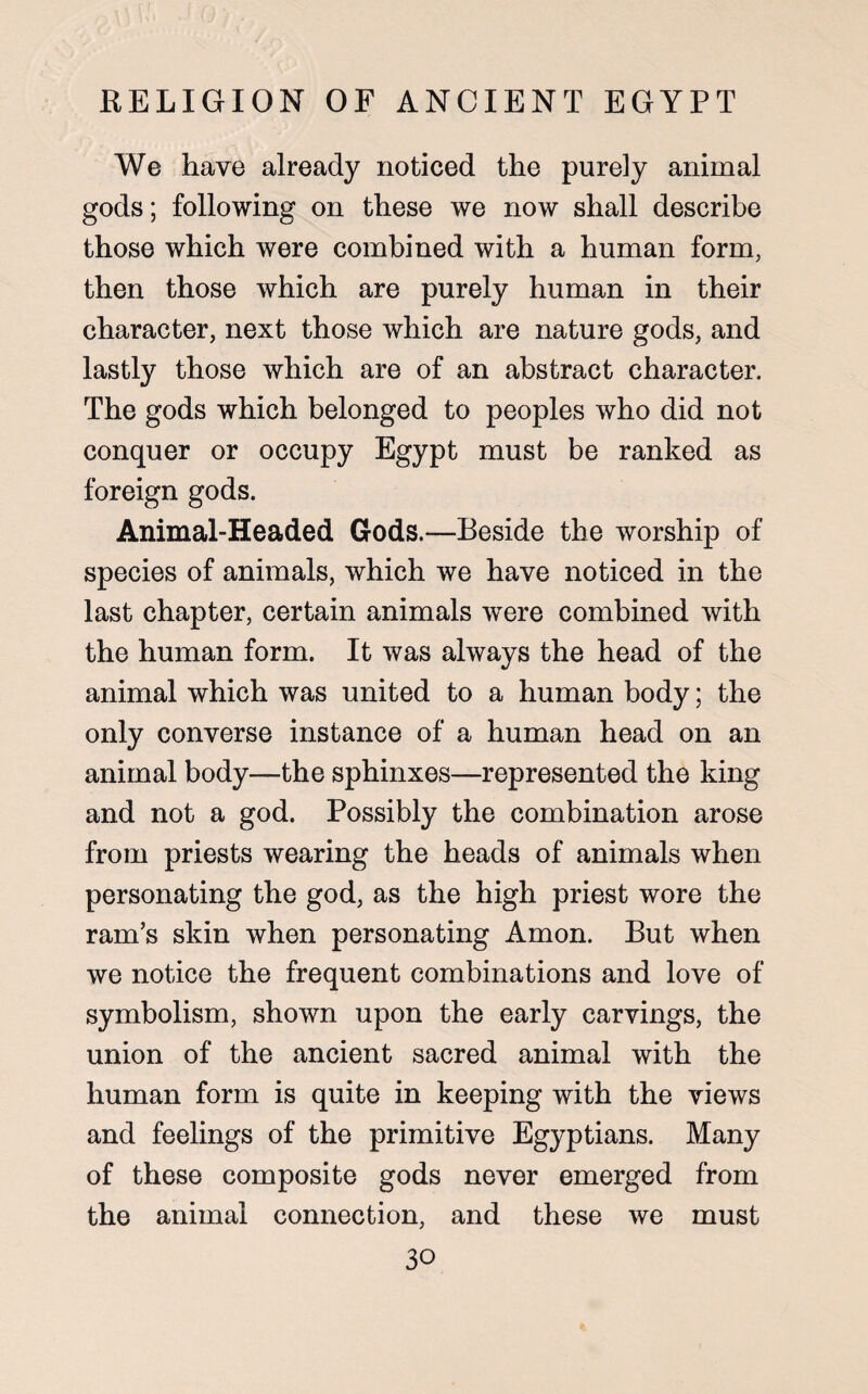 We have already noticed the purely animal gods; following on these we now shall describe those which were combined with a human form, then those which are purely human in their character, next those which are nature gods, and lastly those which are of an abstract character. The gods which belonged to peoples who did not conquer or occupy Egypt must be ranked as foreign gods. Animal-Headed Gods.—Beside the worship of species of animals, which we have noticed in the last chapter, certain animals were combined with the human form. It was always the head of the animal which was united to a human body; the only converse instance of a human head on an animal body—the sphinxes—represented the king and not a god. Possibly the combination arose from priests wearing the heads of animals when personating the god, as the high priest wore the ram’s skin when personating Amon. But when we notice the frequent combinations and love of symbolism, shown upon the early carvings, the union of the ancient sacred animal with the human form is quite in keeping with the views and feelings of the primitive Egyptians. Many of these composite gods never emerged from the animal connection, and these we must