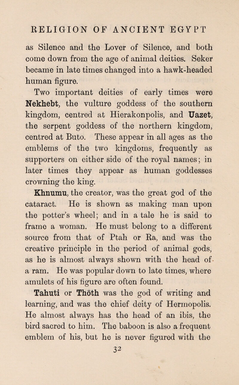 as Silence and the Lover of Silence, and both come down from the age of animal deities. Seker became in late times changed into a hawk-headed human figure. Two important deities of early times were Nekhebt, the vulture goddess of the southern kingdom, centred at Hierakonpolis, and Uazet, the serpent goddess of the northern kingdom, centred at Buto. These appear in all ages as the emblems of the two kingdoms, frequently as supporters on either side of the royal names; in later times they appear as human goddesses crowning the king. Khnumu, the creator, was the great god of the cataract. He is shown as making man upon the potter’s wheel; and in a tale he is said to frame a woman. He must belong to a different source from that of Ptah or Ra, and was the creative principle in the period of animal gods, as he is almost always shown with the head of- a ram. He was popular down to late times, where amulets of his figure are often found. Tahuti or Thoth was the god of writing and learning, and was the chief deity of Hermopolis. He almost always has the head of an ibis, the bird sacred to him. The baboon is also a frequent emblem of his, but he is never figured with the