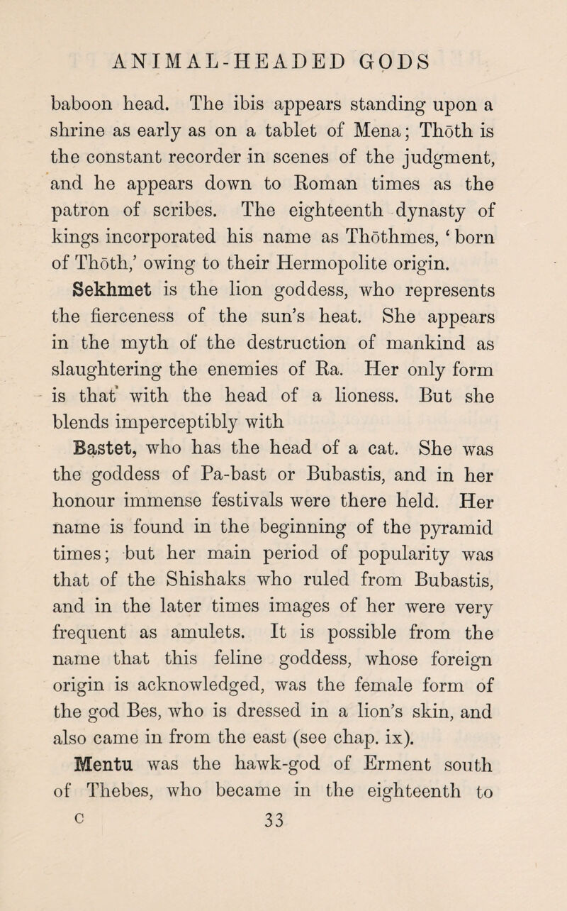 baboon head. The ibis appears standing upon a shrine as early as on a tablet of Mena; Thoth is the constant recorder in scenes of the judgment, and he appears down to Roman times as the patron of scribes. The eighteenth dynasty of kings incorporated his name as Thothmes, ‘ born of Thoth/ owing to their Hermopolite origin. Sekhmet is the lion goddess, who represents the fierceness of the sun’s heat. She appears in the myth of the destruction of mankind as slaughtering the enemies of Ra. Her only form is that’ with the head of a lioness. But she blends imperceptibly with Bastet, who has the head of a cat. She was the goddess of Pa-bast or Bubastis, and in her honour immense festivals were there held. Her name is found in the beginning of the pyramid times; but her main period of popularity was that of the Shishaks who ruled from Bubastis, and in the later times images of her were very frequent as amulets. It is possible from the name that this feline goddess, whose foreign origin is acknowledged, was the female form of the god Bes, who is dressed in a lion’s skin, and also came in from the east (see chap. ix). Mentu was the hawk-god of Erment south of Thebes, who became in the eighteenth to