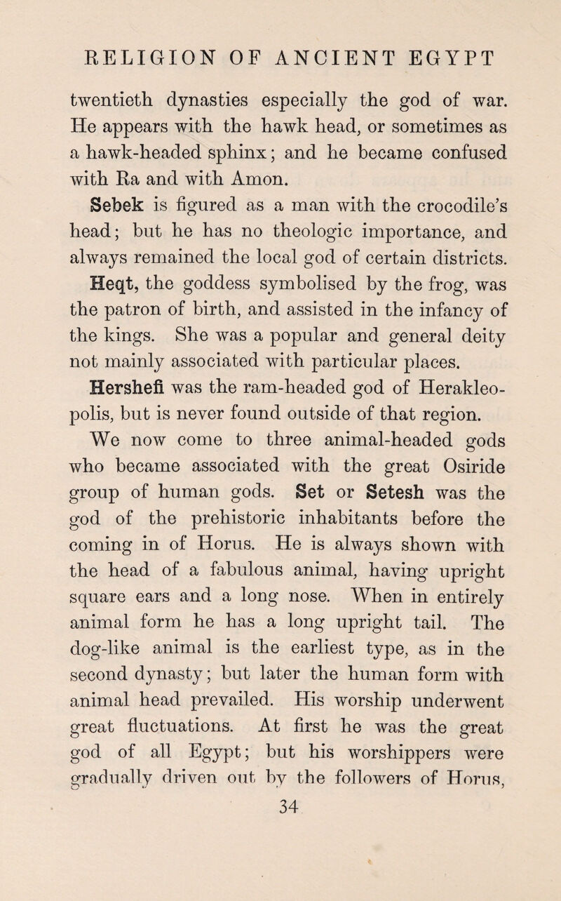 twentieth dynasties especially the god of war. He appears with the hawk head, or sometimes as a hawk-headed sphinx; and he became confused with Ra and with Amon. Sebek is figured as a man with the crocodile’s head; but he has no theologic importance, and always remained the local god of certain districts. Heqt, the goddess symbolised by the frog, was the patron of birth, and assisted in the infancy of the kings. She was a popular and general deity not mainly associated with particular places. Hershefi was the ram-headed god of Herakleo- polis, but is never found outside of that region. We now come to three animal-headed gods who became associated with the great Osiride group of human gods. Bet or Setesh was the god of the prehistoric inhabitants before the coming in of Horus. He is always shown with the head of a fabulous animal, having upright square ears and a long nose. When in entirely animal form he has a long upright tail. The dog-like animal is the earliest type, as in the second dynasty; but later the human form with animal head prevailed. His worship underwent great fluctuations. At first he was the great god of all Egypt; but his worshippers were gradually driven out by the followers of Horus,