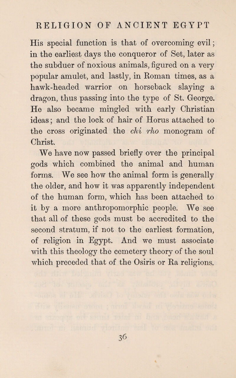 His special function is that of overcoming evil; in the earliest days the conqueror of Set, later as the subduer of noxious animals, figured on a very popular amulet, and lastly, in Roman times, as a hawk-headed warrior on horseback slaying a dragon, thus passing into the type of St. George. He also became mingled with early Christian ideas; and the lock of hair of Horus attached to the cross originated the chi rho monogram of Christ. We have now passed briefly over the principal gods which combined the animal and human forms. We see how the animal form is generally the older, and how it was apparently independent of the human form, which has been attached to it by a more anthropomorphic people. We see that all of these gods must be accredited to the second stratum, if not to the earliest formation, of religion in Egypt. And we must associate with this theology the cemetery theory of the soul which preceded that of the Osiris or Ra religions.