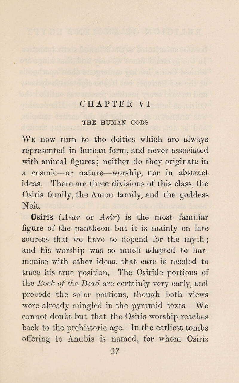 CHAPTER VI THE HUMAN GODS We now turn to the deities which are always represented in human form, and never associated with animal figures; neither do they originate in a cosmic—or nature—worship, nor in abstract ideas. There are three divisions of this class, the Osiris family, the Anion family, and the goddess Neit. Osiris (Asar or A sir) is the most familiar figure of the pantheon, but it is mainly on late sources that we have to depend for the myth ; and his worship was so much adapted to har¬ monise with other ideas, that care is needed to trace his true position. The Osiride portions of the Book of the Dead are certainly very early, and precede the solar portions, though both views were already mingled in the pyramid texts. We cannot doubt but that the Osiris worship reaches back to the prehistoric age. In the earliest tombs offering to Anubis is named, for whom Osiris 3 7