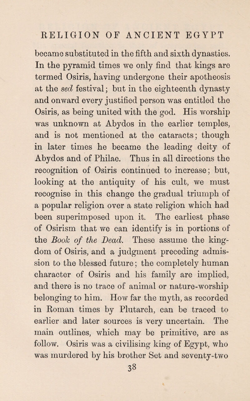 became substituted in the fifth and sixth dynasties. In the pyramid times we only find that kings are termed Osiris, having undergone their apotheosis at the sed festival; but in the eighteenth dynasty and onward every justified person was entitled the Osiris, as being united with the god. His worship was unknown at Abydos in the earlier temples, and is not mentioned at the cataracts; though in later times he became the leading deity of Abydos and of Philae. Thus in all directions the recognition of Osiris continued to increase; but, looking at the antiquity of his cult, we must recognise in this change the gradual triumph of a popular religion over a state religion which had been superimposed upon it. The earliest phase of Osirism that we can identify is in portions of the Boole of the Bead. These assume the king¬ dom of Osiris, and a judgment preceding admis¬ sion to the blessed future; the completely human character of Osiris and his family are implied, and there is no trace of animal or nature-worship belonging to him. How far the myth, as recorded in Roman times by Plutarch, can be traced to earlier and later sources is very uncertain. The main outlines, which may be primitive, are as follow. Osiris was a civilising king of Egypt, who was murdered by his brother Set and seventy-two 33