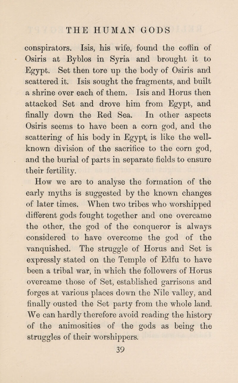 conspirators. Isis, his wife, found the coffin of Osiris at Byhlos in Syria and brought it to Egypt. Set then tore up the body of Osiris and scattered it. Isis sought the fragments, and built a shrine over each of them. Isis and Horus then attacked Set and drove him from Egypt, and finally down the Red Sea. In other aspects Osiris seems to have been a corn god, and the scattering of his body in Egypt,, is like the well- known division of the sacrifice to the corn god, and the burial of parts in separate fields to ensure their fertility. How we are to analyse the formation of the early myths is suggested by the known changes of later times. When two tribes who worshipped different gods fought together and one overcame the other, the god of the conqueror is always considered to have overcome the god of the vanquished. The struggle of Horus and Set is expressly stated on the Temple of Edfu to have been a tribal war, in which the followers of Horus overcame those of Set, established garrisons and forges at various places down the Nile valley, and finally ousted the Set party from the whole land. We can hardly therefore avoid reading the history of the animosities of the gods as being the struggles of their worshippers.