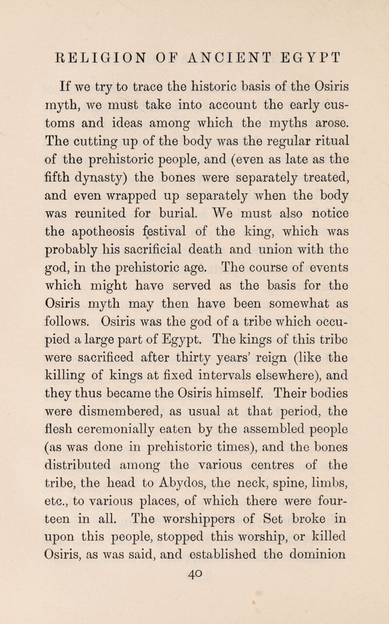 If we try to trace the historic basis of the Osiris myth, we must take into account the early cus¬ toms and ideas among which the myths arose. The cutting up of the body was the regular ritual of the prehistoric people, and (even as late as the fifth dynasty) the bones were separately treated, and even wrapped up separately when the body was reunited for burial. We must also notice the apotheosis festival of the king, which was probably his sacrificial death and union with the god, in the prehistoric age. The course of events which might have served as the basis for the Osiris myth may then have been somewhat as follows. Osiris was the god of a tribe which occu¬ pied a large part of Egypt. The kings of this tribe were sacrificed after thirty years’ reign (like the killing of kings at fixed intervals elsewhere), and they thus became the Osiris himself. Their bodies were dismembered, as usual at that period, the flesh ceremonially eaten by the assembled people (as was done in prehistoric times), and the hones distributed among the various centres of the tribe, the head to Abydos, the neck, spine, limbs, etc., to various places, of which there were four¬ teen in all. The worshippers of Set broke in upon this people, stopped this worship, or killed Osiris, as was said, and established the dominion