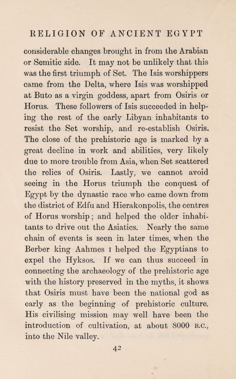 considerable changes brought in from the Arabian or Semitic side. It may not be unlikely that this was the first triumph of Set. The Isis worshippers came from the Delta, where Isis was worshipped at Buto as a virgin goddess, apart from Osiris or Horus. These followers of Isis succeeded in help¬ ing the rest of the early Libyan inhabitants to resist the Set worship, and re-establish Osiris. The close of the prehistoric age is marked by a great decline in work and abilities, very likely due to more trouble from Asia, when Set scattered the relics of Osiris. Lastly, we cannot avoid seeing in the Horus triumph the conquest of Egypt by the dynastic race who came down from the district of Edfu and Hierakonpolis, the centres of Horus worship; and helped the older inhabi¬ tants to drive out the Asiatics. Nearly the same chain of events is seen in later times, when the Berber king Aahmes I helped the Egyptians to expel the Hyksos. If we can thus succeed in connecting the archaeology of the prehistoric age with the history preserved in the myths, it shows that Osiris must have been the national god as early as the beginning of prehistoric culture. His civilising mission may well have been the introduction of cultivation, at about 8000 b.c., into the Nile valley.