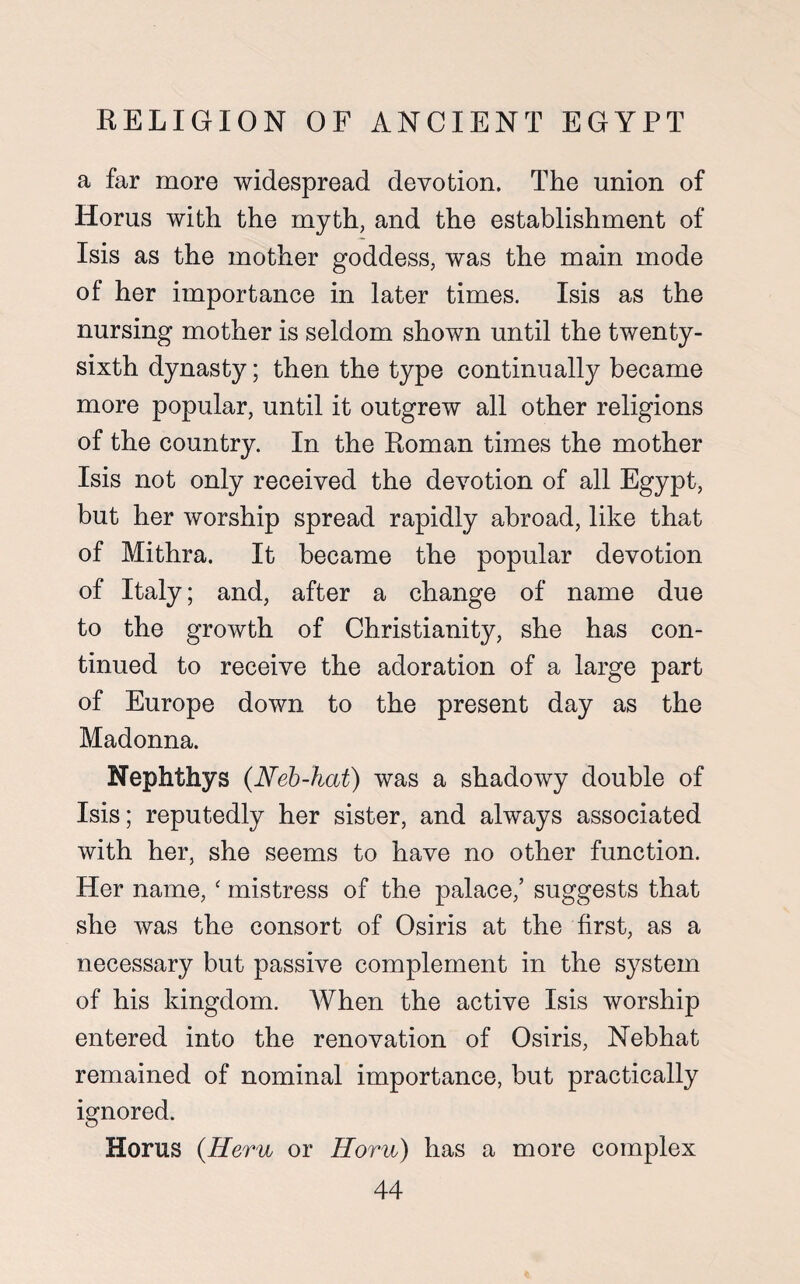 a far more widespread devotion. The union of Iiorus with the myth, and the establishment of Isis as the mother goddess, was the main mode of her importance in later times. Isis as the nursing mother is seldom shown until the twenty- sixth dynasty; then the type continually became more popular, until it outgrew all other religions of the country. In the Roman times the mother Isis not only received the devotion of all Egypt, but her worship spread rapidly abroad, like that of Mithra. It became the popular devotion of Italy; and, after a change of name due to the growth of Christianity, she has con¬ tinued to receive the adoration of a large part of Europe down to the present day as the Madonna. Nephthys (Neb-hat) was a shadowy double of Isis; reputedly her sister, and always associated with her, she seems to have no other function. Her name, ‘ mistress of the palace,’ suggests that she was the consort of Osiris at the first, as a necessary but passive complement in the system of his kingdom. When the active Isis worship entered into the renovation of Osiris, Nebhat remained of nominal importance, but practically ignored. Horns (Hem or Horn) has a more complex