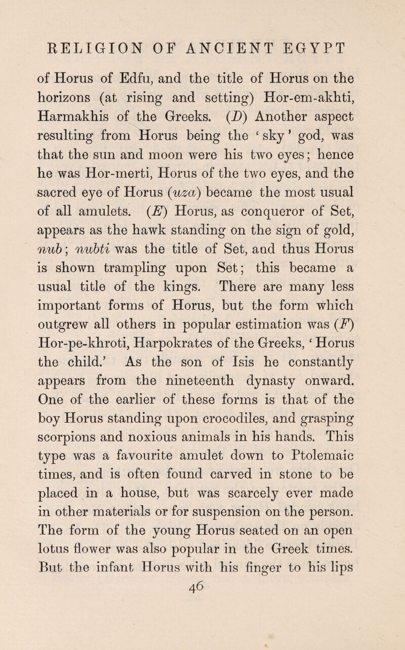 of Homs of Edfu, and the title of Horus on the horizons (at rising and setting) Hor-em-akhti, Harmakhis of the Greeks. (D) Another aspect resulting from Horus being the ‘ sky ’ god, was that the sun and moon were his two eyes; hence he was Hor-merti, Horus of the two eyes, and the sacred eye of Horus (uza) became the most usual of all amulets. (E) Horus, as conqueror of Set, appears as the hawk standing on the sign of gold, nub; nubti was the title of Set, and thus Horus is shown trampling upon Set; this became a usual title of the kings. There are many less important forms of Horus, but the form which outgrew all others in popular estimation was (F) Hor-pe-khroti, Harpokrates of the Greeks, ‘ Horus the child.’ As the son of Isis he constantly appears from the nineteenth dynasty onward. One of the earlier of these forms is that of the boy Horus standing upon crocodiles, and grasping scorpions and noxious animals in his hands. This type was a favourite amulet down to Ptolemaic times, and is often found carved in stone to be placed in a house, but was scarcely ever made in other materials or for suspension on the person. The form of the young Horus seated on an open lotus flower was also popular in the Greek times. But the infant Horns with his finger to his lips