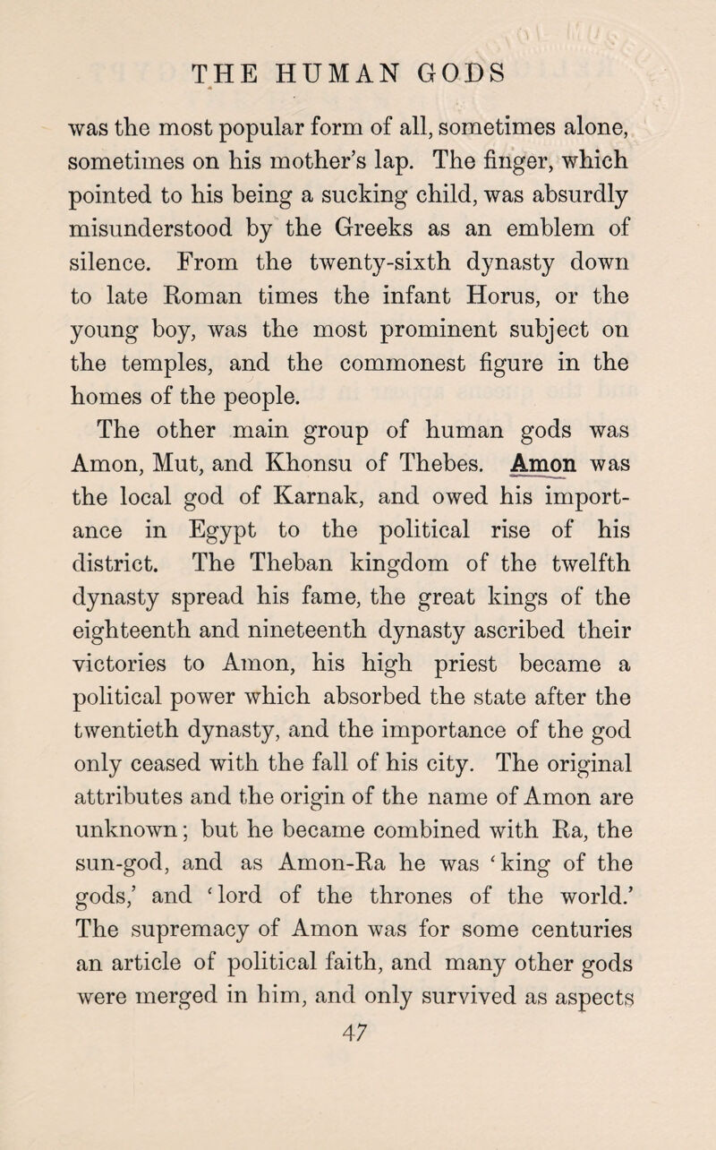 A was the most popular form of all, sometimes alone, sometimes on his mother’s lap. The finger, which pointed to his being a sucking child, was absurdly misunderstood by the Greeks as an emblem of silence. From the twenty-sixth dynasty down to late Roman times the infant Horus, or the young boy, was the most prominent subject on the temples, and the commonest figure in the homes of the people. The other main group of human gods was Amon, Mut, and Khonsu of Thebes. Amon was the local god of Karnak, and owed his import¬ ance in Egypt to the political rise of his district. The Theban kingdom of the twelfth dynasty spread his fame, the great kings of the eighteenth and nineteenth dynasty ascribed their victories to Amon, his high priest became a political power which absorbed the state after the twentieth dynasty, and the importance of the god only ceased with the fall of his city. The original attributes and the origin of the name of Amon are unknown; but he became combined with Ra, the sun-god, and as Amon-Ra he was 'king of the gods,’ and ‘ lord of the thrones of the world.’ The supremacy of Amon was for some centuries an article of political faith, and many other gods were merged in him, and only survived as aspects