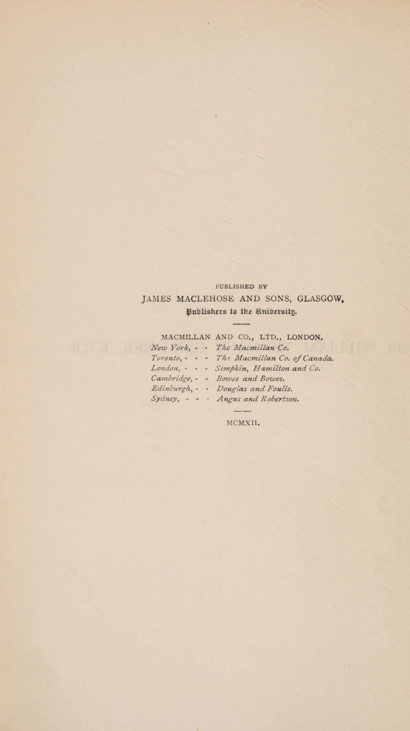 PUBLISHED BY JAMES MACLEHOSE AND SONS, GLASGOW, ^nbiislrers io tlu anibrniig. MACMILLAN AND CO., LTD., LONDON. New York, * - The Macmillan Co. Toronto, - - - Thi Macmillan Co. of Canada. London, - - - Simfikin, Hamilton and Co. Cambridge, - - Bowes and Bowes. Edinburgh, - - Douglas and Foulis. Sydney, • • - Angus and Robertson. MCMXII.