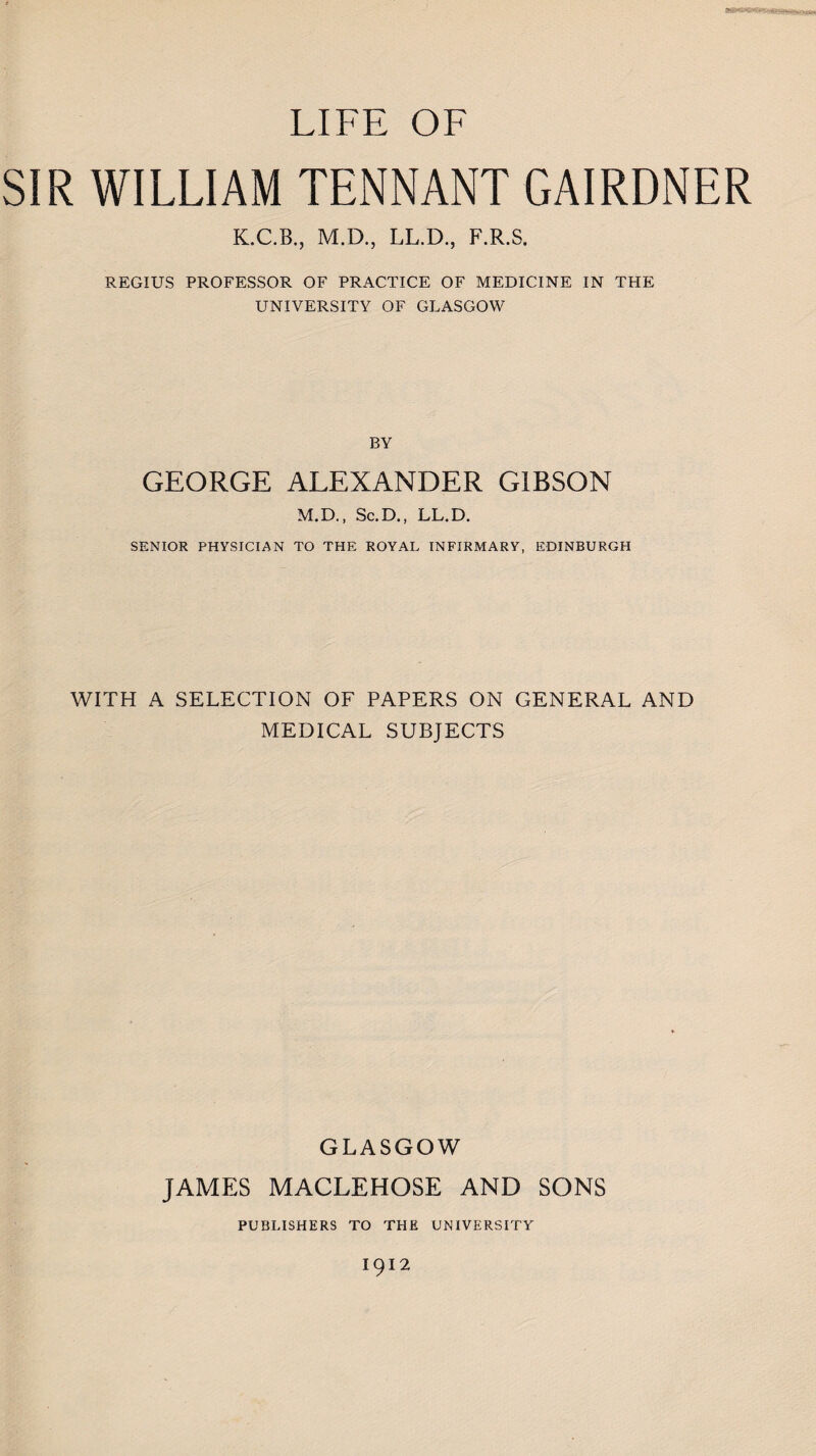 LIFE OF SIR WILLIAM TENNANT GAIRDNER K.C.B., M.D., LL.D., F.R.S. REGIUS PROFESSOR OF PRACTICE OF MEDICINE IN THE UNIVERSITY OF GLASGOW BY GEORGE ALEXANDER GIBSON M.D., Sc.D., LL.D. SENIOR PHYSICIAN TO THE ROYAL INFIRMARY, EDINBURGH WITH A SELECTION OF PAPERS ON GENERAL AND MEDICAL SUBJECTS GLASGOW JAMES MACLEHOSE AND SONS PUBLISHERS TO THE UNIVERSITY 1912