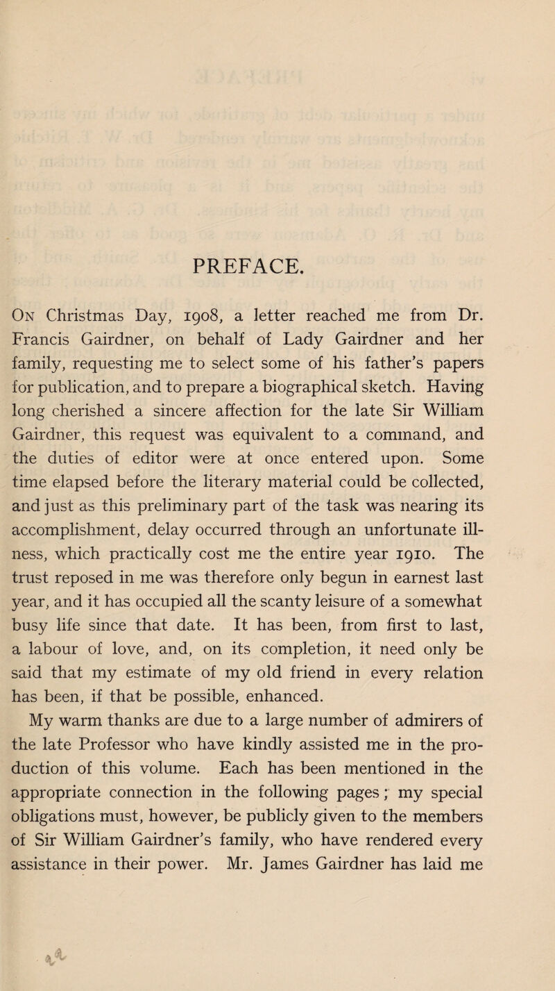 On Christmas Day, 1908, a letter reached me from Dr. Francis Gairdner, on behalf of Lady Gairdner and her family, requesting me to select some of his father’s papers for publication, and to prepare a biographical sketch. Having long cherished a sincere affection for the late Sir William Gairdner, this request was equivalent to a command, and the duties of editor were at once entered upon. Some time elapsed before the literary material could be collected, and just as this preliminary part of the task was nearing its accomplishment, delay occurred through an unfortunate ill¬ ness, which practically cost me the entire year 1910. The trust reposed in me was therefore only begun in earnest last year, and it has occupied all the scanty leisure of a somewhat busy life since that date. It has been, from first to last, a labour of love, and, on its completion, it need only be said that my estimate of my old friend in every relation has been, if that be possible, enhanced. My warm thanks are due to a large number of admirers of the late Professor who have kindly assisted me in the pro¬ duction of this volume. Each has been mentioned in the appropriate connection in the following pages; my special obligations must, however, be publicly given to the members of Sir William Gairdner’s family, who have rendered every assistance in their power. Mr. James Gairdner has laid me