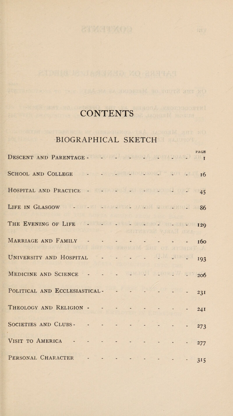 BIOGRAPHICAL SKETCH Descent and Parentage. School and College . Hospital and Practice. Life in Glasgow ------ The Evening of Life. Marriage and Family. University and Hospital - Medicine and Science. Political and Ecclesiastical- Theology and Religion. Societies and Clubs. Visit to America. Personal Character . PAGE I 16 45 86 129 160 193 206 231 241 273 2 77 3i5