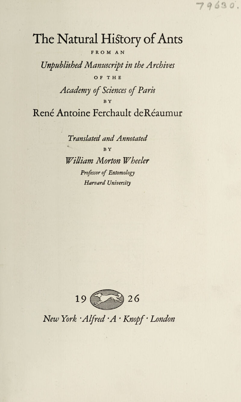 The Natural History of Ants FROM AN Unpublished Manuscript in the Archives O F T H E Academy of Sciences of Paris B Y René Antoine Ferchault deRéaumur Translated and Annotated B Y William Morton Wheeler Professor of Entomology Harvard University New York •Alfred A ' Knopf • London