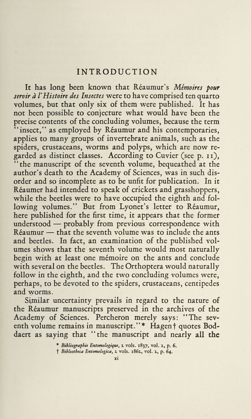 INTRODUCTION It has long been known that Reaumur’s Mémoires pour servir à l'Histoire des Insectes were to have comprised ten quarto volumes, but that only six of them were published. It has not been possible to conjecture what would have been the precise contents of the concluding volumes, because the term “insect,” as employed by Réaumur and his contemporaries, applies to many groups of invertebrate animals, such as the spiders, crustaceans, worms and polyps, which are now re¬ garded as distinct classes. According to Cuvier (see p. n), “the manuscript of the seventh volume, bequeathed at the author’s death to the Academy of Sciences, was in such dis¬ order and so incomplete as to be unfit for publication. In it Réaumer had intended to speak of crickets and grasshoppers, while the beetles were to have occupied the eighth and fol¬ lowing volumes.” But from Lyonet’s letter to Reaumur, here published for the first time, it appears that the former understood — probably from previous correspondence with Réaumur — that the seventh volume was to include the ants and beetles. In fact, an examination of the published vol¬ umes shows that the seventh volume would most naturally begin with at least one mémoire on the ants and conclude with several on the beetles. The Orthoptera would naturally follow in the eighth, and the two concluding volumes were, perhaps, to be devoted to the spiders, crustaceans, centipedes and worms. Similar uncertainty prevails in regard to the nature of the Réaumur manuscripts preserved in the archives of the Academy of Sciences. Percheron merely says: “The sev¬ enth volume remains in manuscript.”* Hagenf quotes Bod- daert as saying that “the manuscript and nearly all the * Bibliographie Entomologique, i vols. 1837, vol. 1, p. 6. f Bibliotheca Entomologica, 2. vols. 1861, vol. 1, p. 64.