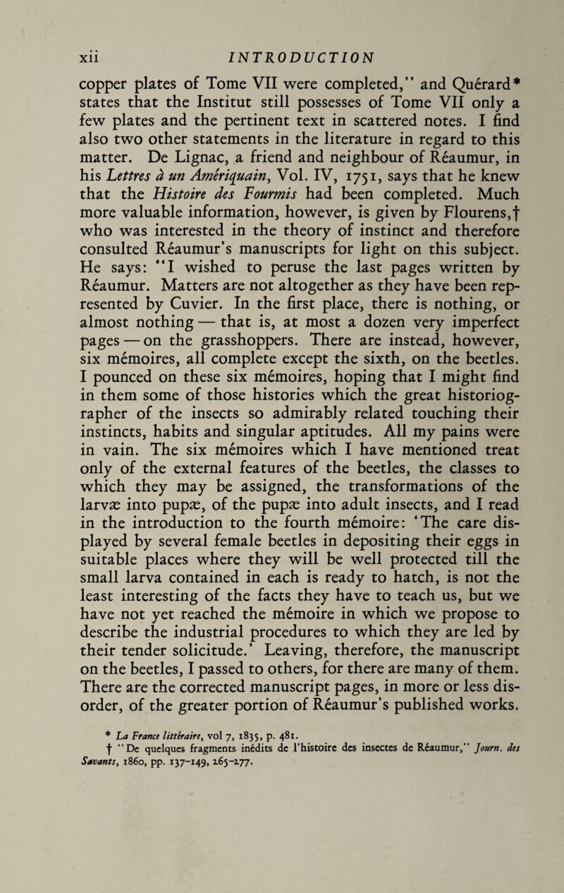 copper plates of Tome VII were completed,” and Quérard* states that the Institut still possesses of Tome VII only a few plates and the pertinent text in scattered notes. I find also two other statements in the literature in regard to this matter. De Lignac, a friend and neighbour of Réaumur, in his Lettres à un Amériquain, Vol. IV, 1751, says that he knew that the Histoire des Fourmis had been completed. Much more valuable information, however, is given by Flourens,f who was interested in the theory of instinct and therefore consulted Réaumur’s manuscripts for light on this subject. He says: “I wished to peruse the last pages written by Réaumur. Matters are not altogether as they have been rep¬ resented by Cuvier. In the first place, there is nothing, or almost nothing — that is, at most a dozen very imperfect pages — on the grasshoppers. There are instead, however, six mémoires, all complete except the sixth, on the beetles. I pounced on these six mémoires, hoping that I might find in them some of those histories which the great historiog¬ rapher of the insects so admirably related touching their instincts, habits and singular aptitudes. All my pains were in vain. The six mémoires which I have mentioned treat only of the external features of the beetles, the classes to which they may be assigned, the transformations of the larvæ into pupæ, of the pupæ into adult insects, and I read in the introduction to the fourth mémoire: ‘The care dis¬ played by several female beetles in depositing their eggs in suitable places where they will be well protected till the small larva contained in each is ready to hatch, is not the least interesting of the facts they have to teach us, but we have not yet reached the mémoire in which we propose to describe the industrial procedures to which they are led by their tender solicitude.’ Leaving, therefore, the manuscript on the beetles, I passed to others, for there are many of them. There are the corrected manuscript pages, in more or less dis¬ order, of the greater portion of Réaumur’s published works. * La France littéraire, vol 7, 1835, p. 481. f “De quelques fragments inédits de l’histoire des insectes de Réaumur,” Journ. des Savants, i860, pp. 137-149, 165-177.