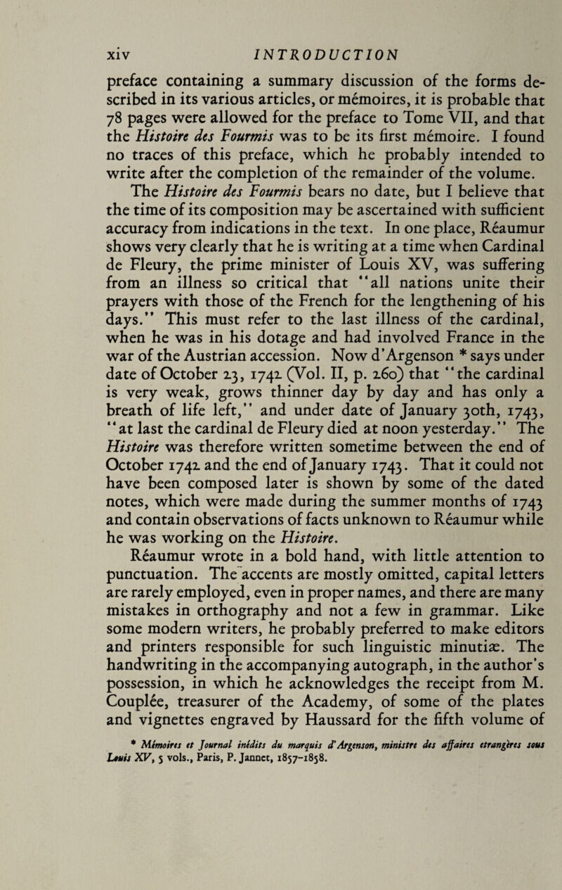 preface containing a summary discussion of the forms de¬ scribed in its various articles, or mémoires, it is probable that 78 pages were allowed for the preface to Tome VII, and that the Histoire des Fourmis was to be its first mémoire. I found no traces of this preface, which he probably intended to write after the completion of the remainder of the volume. The Histoire des Fourmis bears no date, but I believe that the time of its composition may be ascertained with sufficient accuracy from indications in the text. In one place, Réaumur shows very clearly that he is writing at a time when Cardinal de Fleury, the prime minister of Louis XV, was suffering from an illness so critical that “all nations unite their prayers with those of the French for the lengthening of his days.” This must refer to the last illness of the cardinal, when he was in his dotage and had involved France in the war of the Austrian accession. Now d’Argenson * says under date of October 13, 1741 (Vol. II, p. 160) that “the cardinal is very weak, grows thinner day by day and has only a breath of life left,” and under date of January 30th, 1743, ‘4 at last the cardinal de Fleury died at noon yesterday. ’ ’ The Histoire was therefore written sometime between the end of October 1742. and the end of January 1743. That it could not have been composed later is shown by some of the dated notes, which were made during the summer months of 1743 and contain observations of facts unknown to Réaumur while he was working on the Histoire. Réaumur wrote in a bold hand, with little attention to punctuation. The accents are mostly omitted, capital letters are rarely employed, even in proper names, and there are many mistakes in orthography and not a few in grammar. Like some modern writers, he probably preferred to make editors and printers responsible for such linguistic minutiæ. The handwriting in the accompanying autograph, in the author’s possession, in which he acknowledges the receipt from M. Couplée, treasurer of the Academy, of some of the plates and vignettes engraved by Haussard for the fifth volume of * Mémoires et Journal inédits du marquis d' Argent on, ministre des affaires étrangères sous Louis XV, 5 vols., Paris, P. Jannct, 1857-1858.