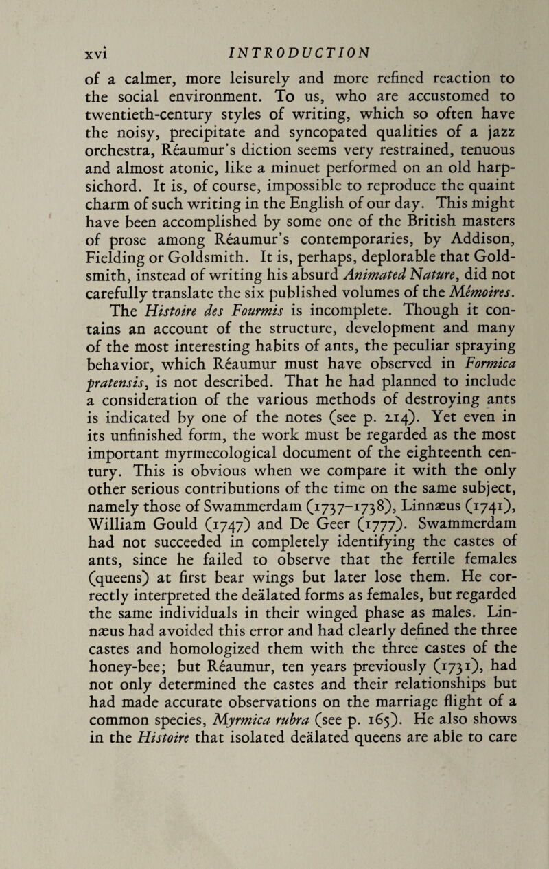 of a calmer, more leisurely and more refined reaction to the social environment. To us, who are accustomed to twentieth-century styles of writing, which so often have the noisy, precipitate and syncopated qualities of a jazz orchestra, Reaumur’s diction seems very restrained, tenuous and almost atonic, like a minuet performed on an old harp¬ sichord. It is, of course, impossible to reproduce the quaint charm of such writing in the English of our day. This might have been accomplished by some one of the British masters of prose among Réaumur’s contemporaries, by Addison, Fielding or Goldsmith. It is, perhaps, deplorable that Gold¬ smith, instead of writing his absurd Animated Nature, did not carefully translate the six published volumes of the Mémoires. The Histoire des Fourmis is incomplete. Though it con¬ tains an account of the structure, development and many of the most interesting habits of ants, the peculiar spraying behavior, which Réaumur must have observed in Formica pratensis, is not described. That he had planned to include a consideration of the various methods of destroying ants is indicated by one of the notes (see p. 2.14). Yet even in its unfinished form, the work must be regarded as the most important myrmecological document of the eighteenth cen¬ tury. This is obvious when we compare it with the only other serious contributions of the time on the same subject, namely those of Swammerdam (1737-1738), Linnæus (1741), William Gould (1747) and De Geer (1777). Swammerdam had not succeeded in completely identifying the castes of ants, since he failed to observe that the fertile females (queens) at first bear wings but later lose them. He cor¬ rectly interpreted the deâlated forms as females, but regarded the same individuals in their winged phase as males. Lin¬ næus had avoided this error and had clearly defined the three castes and homologized them with the three castes of the honey-bee; but Reaumur, ten years previously (1731), had not only determined the castes and their relationships but had made accurate observations on the marriage flight of a common species, Myrmica rubra (see p. 165). He also shows in the Histoire that isolated deâlated queens are able to care