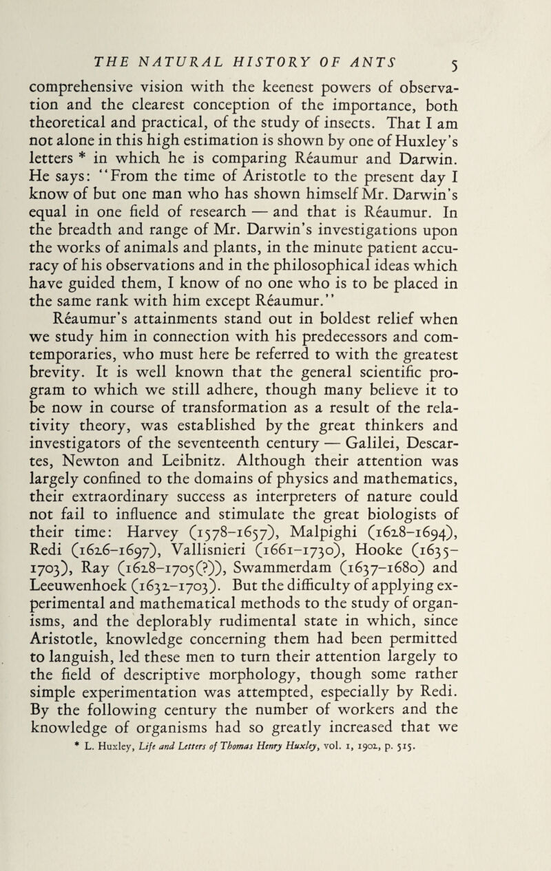 comprehensive vision with the keenest powers of observa¬ tion and the clearest conception of the importance, both theoretical and practical, of the study of insects. That I am not alone in this high estimation is shown by one of Huxley’s letters * in which he is comparing Reaumur and Darwin. He says: “From the time of Aristotle to the present day I know of but one man who has shown himself Mr. Darwin’s equal in one field of research — and that is Reaumur. In the breadth and range of Mr. Darwin’s investigations upon the works of animals and plants, in the minute patient accu¬ racy of his observations and in the philosophical ideas which have guided them, I know of no one who is to be placed in the same rank with him except Reaumur.’’ Reaumur’s attainments stand out in boldest relief when we study him in connection with his predecessors and corn- temporaries, who must here be referred to with the greatest brevity. It is well known that the general scientific pro¬ gram to which we still adhere, though many believe it to be now in course of transformation as a result of the rela¬ tivity theory, was established by the great thinkers and investigators of the seventeenth century — Galilei, Descar¬ tes, Newton and Leibnitz. Although their attention was largely confined to the domains of physics and mathematics, their extraordinary success as interpreters of nature could not fail to influence and stimulate the great biologists of their time: Harvey (1578-1657), Malpighi (1618-1694), Redi (1616-1697), Vallisnieri (1661-1730), Hooke (1635— 1703), Ray (i6i8-i705(?)), Swammerdam (1637-1680) and Leeuwenhoek (1631-1703). But the difficulty of applying ex¬ perimental and mathematical methods to the study of organ¬ isms, and the deplorably rudimental state in which, since Aristotle, knowledge concerning them had been permitted to languish, led these men to turn their attention largely to the field of descriptive morphology, though some rather simple experimentation was attempted, especially by Redi. By the following century the number of workers and the knowledge of organisms had so greatly increased that we * L. Huxley, Life and Letters of Thomas Henry Huxley, vol. i, 1901, p. 515.