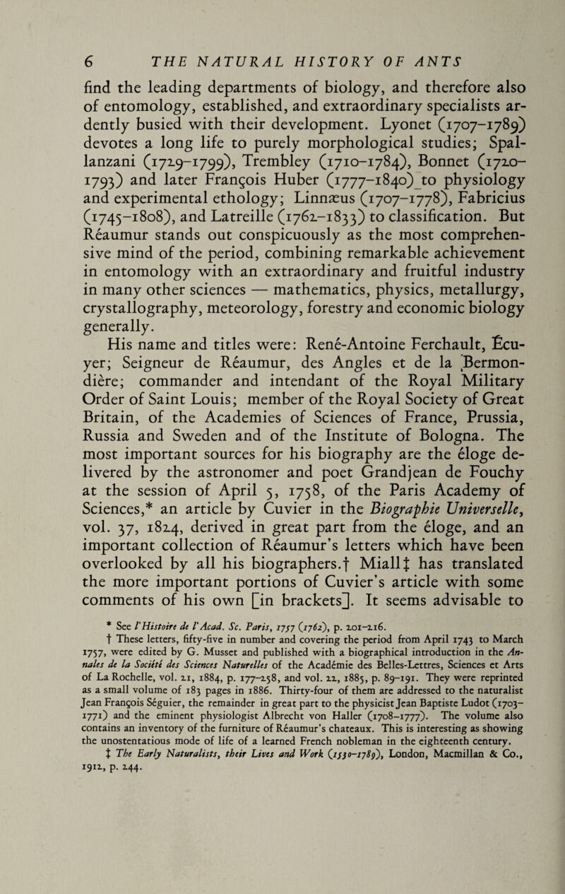 find the leading departments of biology, and therefore also of entomology, established, and extraordinary specialists ar¬ dently busied with their development. Lyonet (1707-1789) devotes a long life to purely morphological studies; Spal¬ lanzani (1719-1799), Trembley (1710-1784), Bonnet (172.0- I793) and later François Huber (1777-1840) 40 physiology and experimental ethology; Linnæus (1707-1778), Fabricius (1745-1808), and Latreille (1762.-1833) to classification. But Réaumur stands out conspicuously as the most comprehen¬ sive mind of the period, combining remarkable achievement in entomology with an extraordinary and fruitful industry in many other sciences — mathematics, physics, metallurgy, crystallography, meteorology, forestry and economic biology generally. His name and titles were: René-Antoine Ferchault, Écu¬ yer; Seigneur de Réaumur, des Angles et de la Bermon- dière; commander and intendant of the Royal Military Order of Saint Louis; member of the Royal Society of Great Britain, of the Academies of Sciences of France, Prussia, Russia and Sweden and of the Institute of Bologna. The most important sources for his biography are the éloge de¬ livered by the astronomer and poet Grand jean de Fouchy at the session of April 5, 1758, of the Paris Academy of Sciences,* an article by Cuvier in the Biographie Universelle, vol. 37, 1814, derived in great part from the éloge, and an important collection of Réaumur’s letters which have been overlooked by all his biographers.f Miallf has translated the more important portions of Cuvier’s article with some comments of his own [in brackets]. It seems advisable to * See l'Histoire de VAcad. Sc. Paris, 1757 (1762), p. 2.01-116. f These letters, fifty-five in number and covering the period from April 1743 to March 1757, were edited by G. Musset and published with a biographical introduction in the An¬ nales de la Société des Sciences Naturelles of the Académie des Belles-Lettres, Sciences et Arts of La Rochelle, vol. 2.1, 1884, p. 177-158, and vol. 11, 1885, p. 89-191. They were reprinted as a small volume of 183 pages in 1886. Thirty-four of them are addressed to the naturalist Jean François Séguier, the remainder in great part to the physicist Jean Baptiste Ludot (1703- 1771) and the eminent physiologist Albrecht von Haller (1708-1777). The volume also contains an inventory of the furniture of Réaumur’s chateaux. This is interesting as showing the unostentatious mode of life of a learned French nobleman in the eighteenth century. Î The Early Naturalists, their Lives and Work 0-1789), London, Macmillan & Co., 1911, p. 2.44.