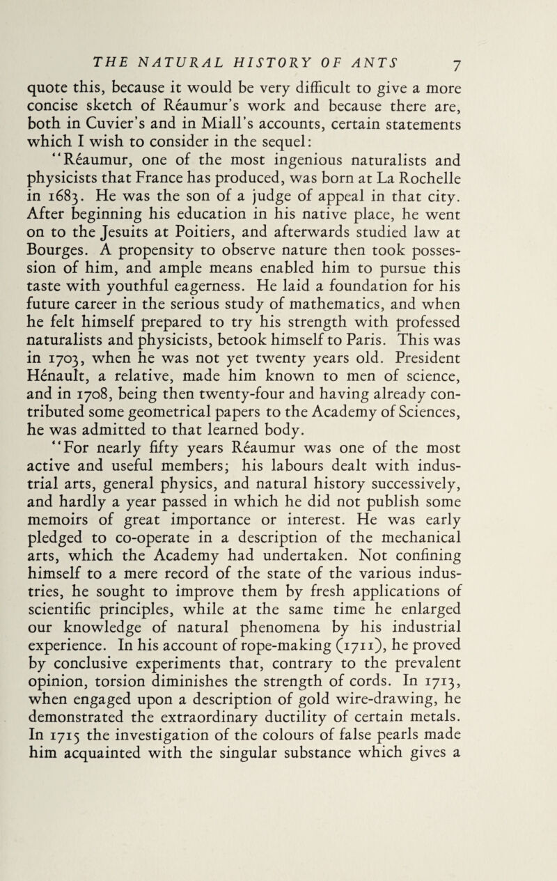 quote this, because it would be very difficult to give a more concise sketch of Reaumur’s work and because there are, both in Cuvier’s and in Miall’s accounts, certain statements which I wish to consider in the sequel : ‘‘Réaumur, one of the most ingenious naturalists and physicists that France has produced, was born at La Rochelle in 1683. He was the son of a judge of appeal in that city. After beginning his education in his native place, he went on to the Jesuits at Poitiers, and afterwards studied law at Bourges. A propensity to observe nature then took posses¬ sion of him, and ample means enabled him to pursue this taste with youthful eagerness. He laid a foundation for his future career in the serious study of mathematics, and when he felt himself prepared to try his strength with professed naturalists and physicists, betook himself to Paris. This was in 1703, when he was not yet twenty years old. President Hénault, a relative, made him known to men of science, and in 1708, being then twenty-four and having already con¬ tributed some geometrical papers to the Academy of Sciences, he was admitted to that learned body. “For nearly fifty years Réaumur was one of the most active and useful members; his labours dealt with indus¬ trial arts, general physics, and natural history successively, and hardly a year passed in which he did not publish some memoirs of great importance or interest. He was early pledged to co-operate in a description of the mechanical arts, which the Academy had undertaken. Not confining himself to a mere record of the state of the various indus¬ tries, he sought to improve them by fresh applications of scientific principles, while at the same time he enlarged our knowledge of natural phenomena by his industrial experience. In his account of rope-making (1711), he proved by conclusive experiments that, contrary to the prevalent opinion, torsion diminishes the strength of cords. In 1713, when engaged upon a description of gold wire-drawing, he demonstrated the extraordinary ductility of certain metals. In 1715 the investigation of the colours of false pearls made him acquainted with the singular substance which gives a