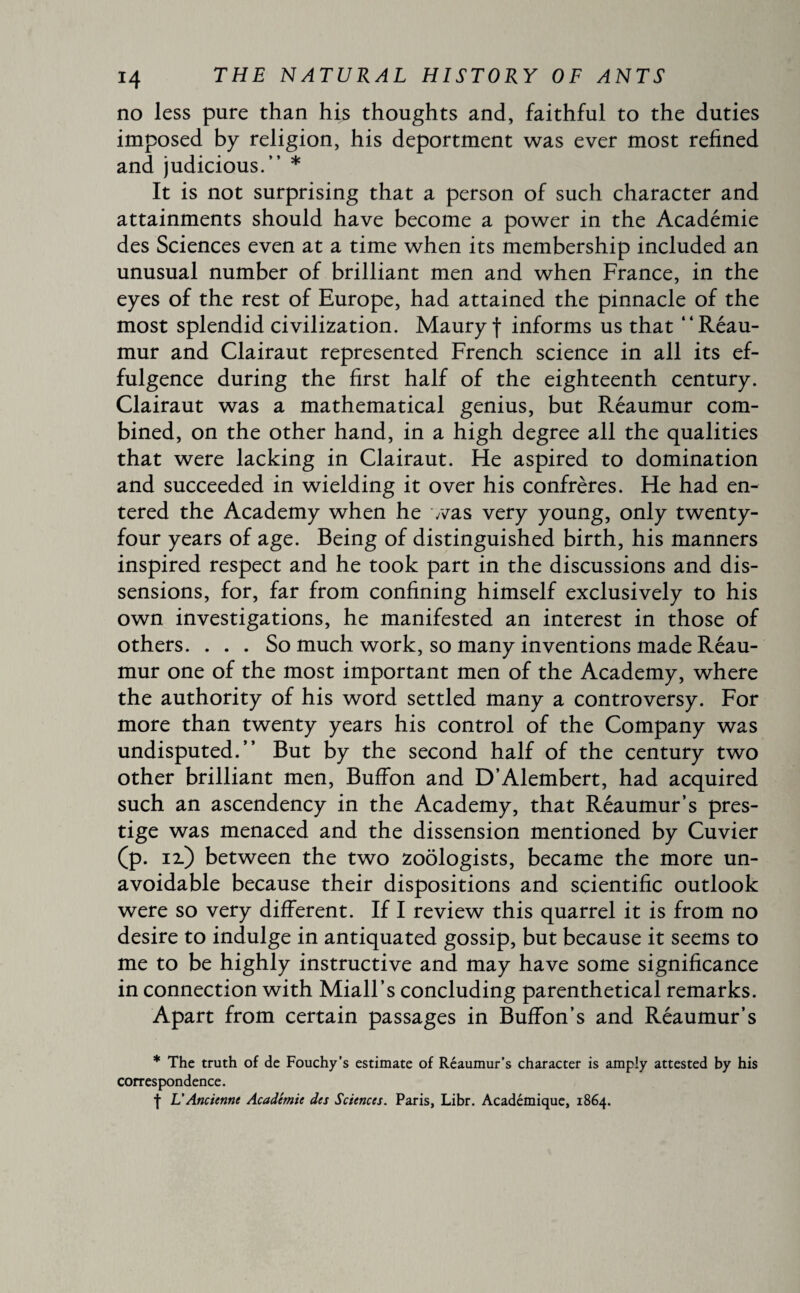 no less pure than his thoughts and, faithful to the duties imposed by religion, his deportment was ever most refined and judicious.” * It is not surprising that a person of such character and attainments should have become a power in the Académie des Sciences even at a time when its membership included an unusual number of brilliant men and when France, in the eyes of the rest of Europe, had attained the pinnacle of the most splendid civilization. Maury f informs us that “Reau¬ mur and Clairaut represented French science in all its ef¬ fulgence during the first half of the eighteenth century. Clairaut was a mathematical genius, but Reaumur com¬ bined, on the other hand, in a high degree all the qualities that were lacking in Clairaut. He aspired to domination and succeeded in wielding it over his confrères. He had en¬ tered the Academy when he was very young, only twenty- four years of age. Being of distinguished birth, his manners inspired respect and he took part in the discussions and dis¬ sensions, for, far from confining himself exclusively to his own investigations, he manifested an interest in those of others. ... So much work, so many inventions made Reau¬ mur one of the most important men of the Academy, where the authority of his word settled many a controversy. For more than twenty years his control of the Company was undisputed.” But by the second half of the century two other brilliant men, Buffon and D’Alembert, had acquired such an ascendency in the Academy, that Reaumur’s pres¬ tige was menaced and the dissension mentioned by Cuvier (p. n) between the two zoologists, became the more un¬ avoidable because their dispositions and scientific outlook were so very different. If I review this quarrel it is from no desire to indulge in antiquated gossip, but because it seems to me to be highly instructive and may have some significance in connection with Miall’s concluding parenthetical remarks. Apart from certain passages in Buffon’s and Réaumur’s * The truth of de Fouchy’s estimate of Réaumur’s character is amply attested by his correspondence. f L’Ancienne Académie des Sciences. Paris, Libr. Académique, 1864.