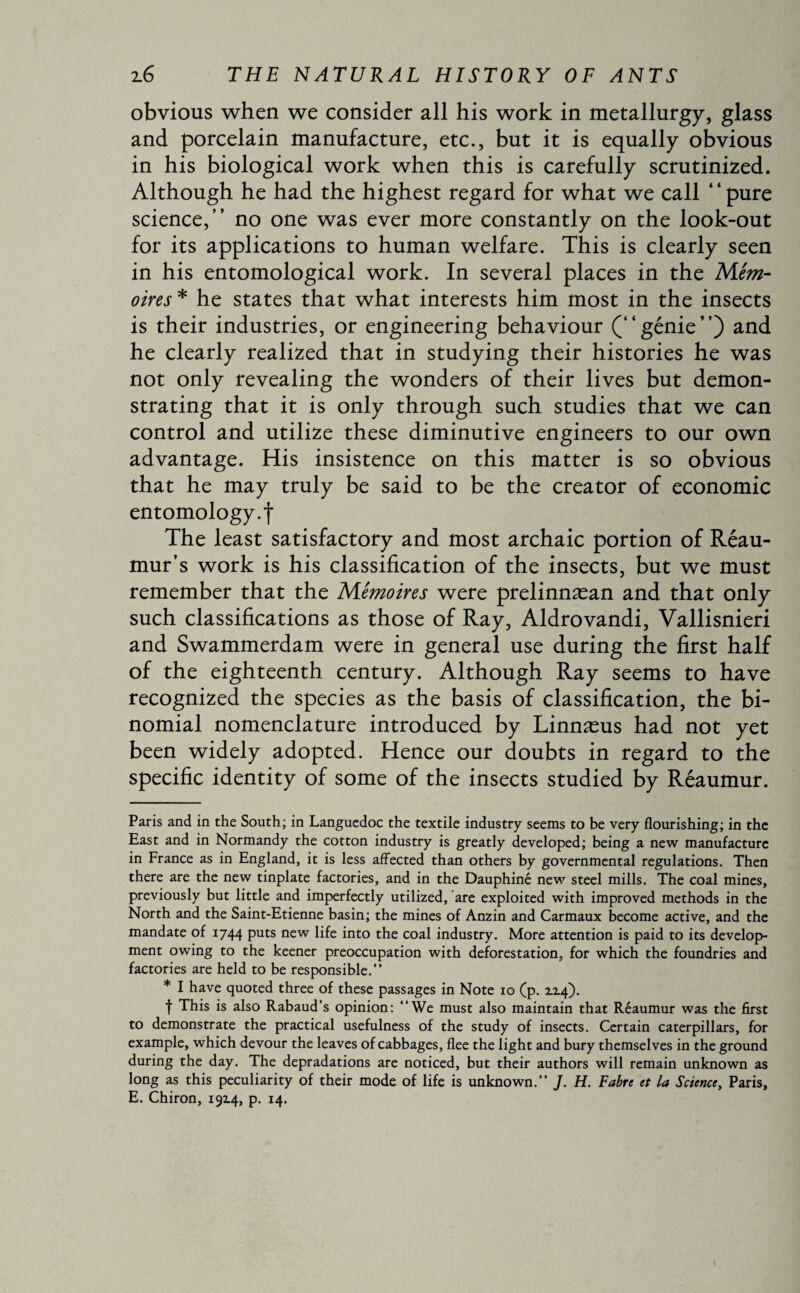 obvious when we consider all his work in metallurgy, glass and porcelain manufacture, etc., but it is equally obvious in his biological work when this is carefully scrutinized. Although he had the highest regard for what we call ‘ ‘ pure science,” no one was ever more constantly on the look-out for its applications to human welfare. This is clearly seen in his entomological work. In several places in the Mém¬ oires * * he states that what interests him most in the insects is their industries, or engineering behaviour (“genie”) and he clearly realized that in studying their histories he was not only revealing the wonders of their lives but demon¬ strating that it is only through such studies that we can control and utilize these diminutive engineers to our own advantage. His insistence on this matter is so obvious that he may truly be said to be the creator of economic entomology.f The least satisfactory and most archaic portion of Réau- mur’s work is his classification of the insects, but we must remember that the Mémoires were prelinnæan and that only such classifications as those of Ray, Aldrovandi, Vallisnieri and Swammerdam were in general use during the first half of the eighteenth century. Although Ray seems to have recognized the species as the basis of classification, the bi¬ nomial nomenclature introduced by Linnæus had not yet been widely adopted. Hence our doubts in regard to the specific identity of some of the insects studied by Réaumur. Paris and in the South; in Languedoc the textile industry seems to be very flourishing; in the East and in Normandy the cotton industry is greatly developed; being a new manufacture in France as in England, it is less affected than others by governmental regulations. Then there are the new tinplate factories, and in the Dauphiné new steel mills. The coal mines, previously but little and imperfectly utilized, are exploited with improved methods in the North and the Saint-Etienne basin; the mines of Anzin and Carmaux become active, and the mandate of 1744 puts new life into the coal industry. More attention is paid to its develop¬ ment owing to the keener preoccupation with deforestation, for which the foundries and factories are held to be responsible.” * I have quoted three of these passages in Note 10 (p. 1x4). t This is also Rabaud’s opinion: We must also maintain that Réaumur was the first to demonstrate the practical usefulness of the study of insects. Certain caterpillars, for example, which devour the leaves of cabbages, flee the light and bury themselves in the ground during the day. The depradations are noticed, but their authors will remain unknown as long as this peculiarity of their mode of life is unknown.” J. H. Fabre et la Science, Paris, E. Chiron, 1914, p. 14.