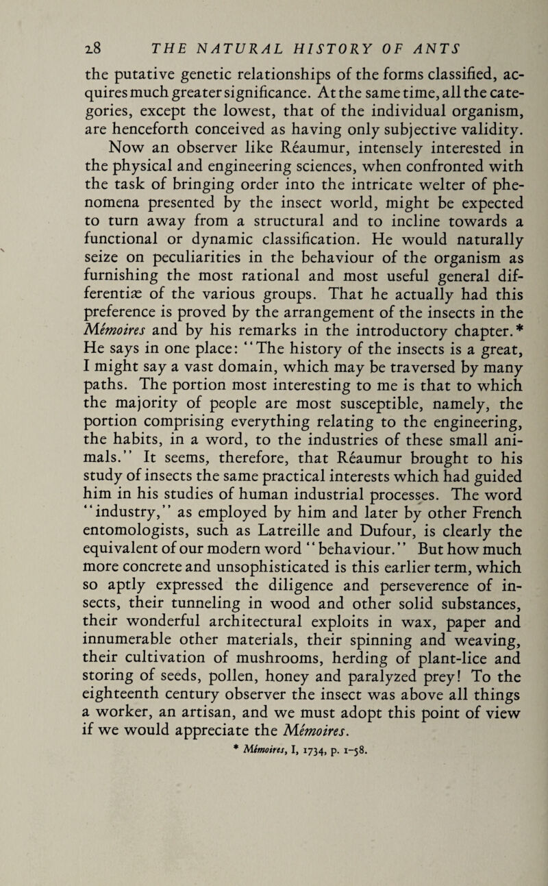 the putative genetic relationships of the forms classified, ac¬ quires much greater significance. At the same time, all the cate¬ gories, except the lowest, that of the individual organism, are henceforth conceived as having only subjective validity. Now an observer like Reaumur, intensely interested in the physical and engineering sciences, when confronted with the task of bringing order into the intricate welter of phe¬ nomena presented by the insect world, might be expected to turn away from a structural and to incline towards a functional or dynamic classification. He would naturally seize on peculiarities in the behaviour of the organism as furnishing the most rational and most useful general dif- ferentiæ of the various groups. That he actually had this preference is proved by the arrangement of the insects in the Mémoires and by his remarks in the introductory chapter.* He says in one place: “The history of the insects is a great, I might say a vast domain, which may be traversed by many paths. The portion most interesting to me is that to which the majority of people are most susceptible, namely, the portion comprising everything relating to the engineering, the habits, in a word, to the industries of these small ani¬ mals.” It seems, therefore, that Réaumur brought to his study of insects the same practical interests which had guided him in his studies of human industrial processes. The word industry, ’ ’ as employed by him and later by other French entomologists, such as Latreille and Dufour, is clearly the equivalent of our modern word ‘4 behaviour. ’ ’ But how much more concrete and unsophisticated is this earlier term, which so aptly expressed the diligence and perseverence of in¬ sects, their tunneling in wood and other solid substances, their wonderful architectural exploits in wax, paper and innumerable other materials, their spinning and weaving, their cultivation of mushrooms, herding of plant-lice and storing of seeds, pollen, honey and paralyzed prey! To the eighteenth century observer the insect was above all things a worker, an artisan, and we must adopt this point of view if we would appreciate the Mémoires. * Mémoires, I, 1734, p. 1-58.