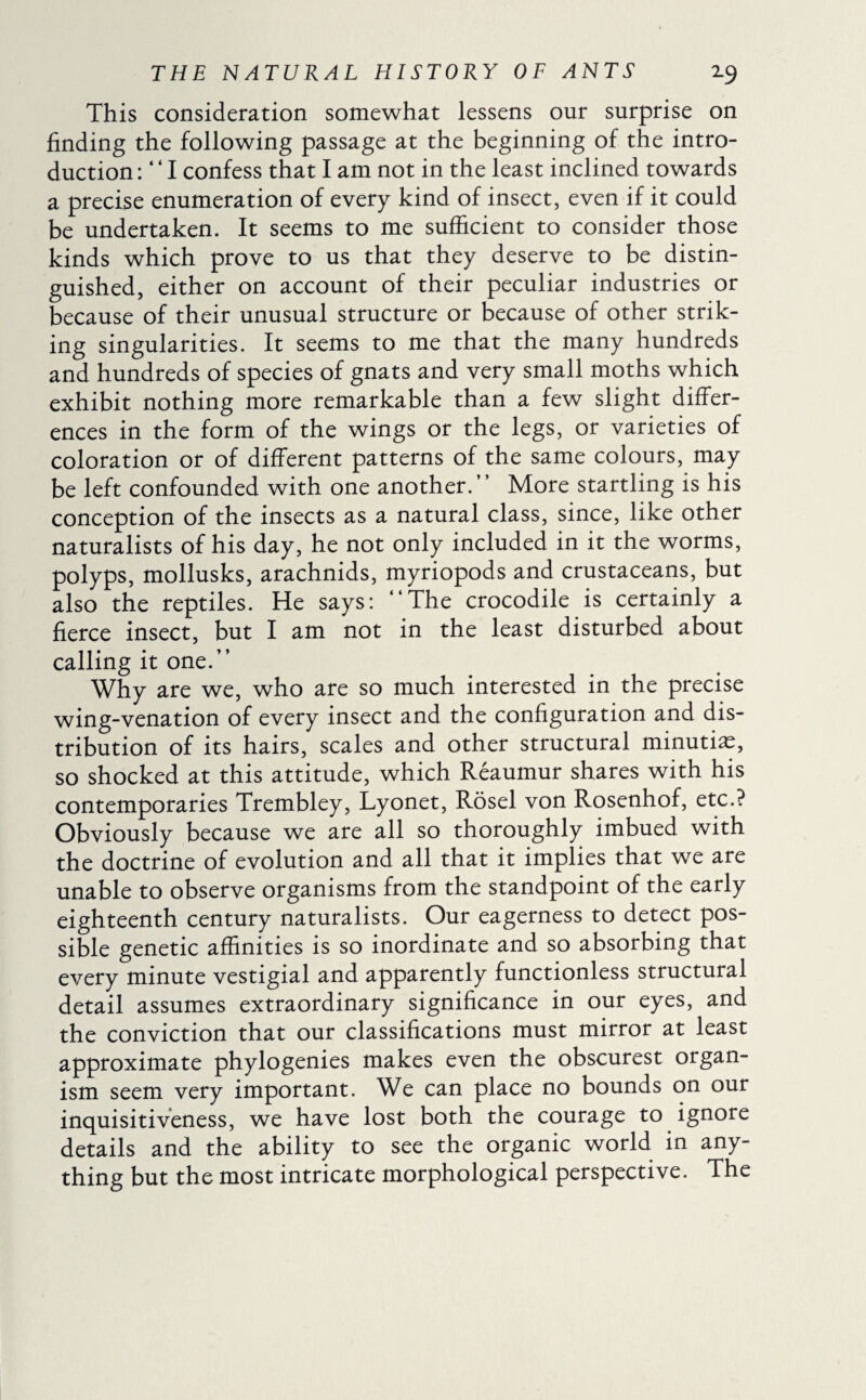 This consideration somewhat lessens our surprise on finding the following passage at the beginning of the intro¬ duction : “ I confess that I am not in the least inclined towards a precise enumeration of every kind of insect, even if it could be undertaken. It seems to me sufficient to consider those kinds which prove to us that they deserve to be distin¬ guished, either on account of their peculiar industries or because of their unusual structure or because of other strik¬ ing singularities. It seems to me that the many hundreds and hundreds of species of gnats and very small moths which exhibit nothing more remarkable than a few slight differ¬ ences in the form of the wings or the legs, or varieties of coloration or of different patterns of the same colours, may be left confounded with one another.” More startling is his conception of the insects as a natural class, since, like other naturalists of his day, he not only included in it the worms, polyps, mollusks, arachnids, myriopods and crustaceans, but also the reptiles. He says: “The crocodile is certainly a fierce insect, but I am not in the least disturbed about calling it one.” Why are we, who are so much interested in the precise wing-venation of every insect and the configuration and dis¬ tribution of its hairs, scales and other structural minutiæ, so shocked at this attitude, which Reaumur shares with his contemporaries Trembley, Lyonet, Rosel von Rosenhof, etc.? Obviously because we are all so thoroughly imbued with the doctrine of evolution and all that it implies that we are unable to observe organisms from the standpoint of the early eighteenth century naturalists. Our eagerness to detect pos¬ sible genetic affinities is so inordinate and so absorbing that every minute vestigial and apparently functionless structural detail assumes extraordinary significance in our eyes, and the conviction that our classifications must mirror at least approximate phylogenies makes even the obscurest organ¬ ism seem very important. We can place no bounds on our inquisitiveness, we have lost both the courage to ignore details and the ability to see the organic world in any¬ thing but the most intricate morphological perspective. The