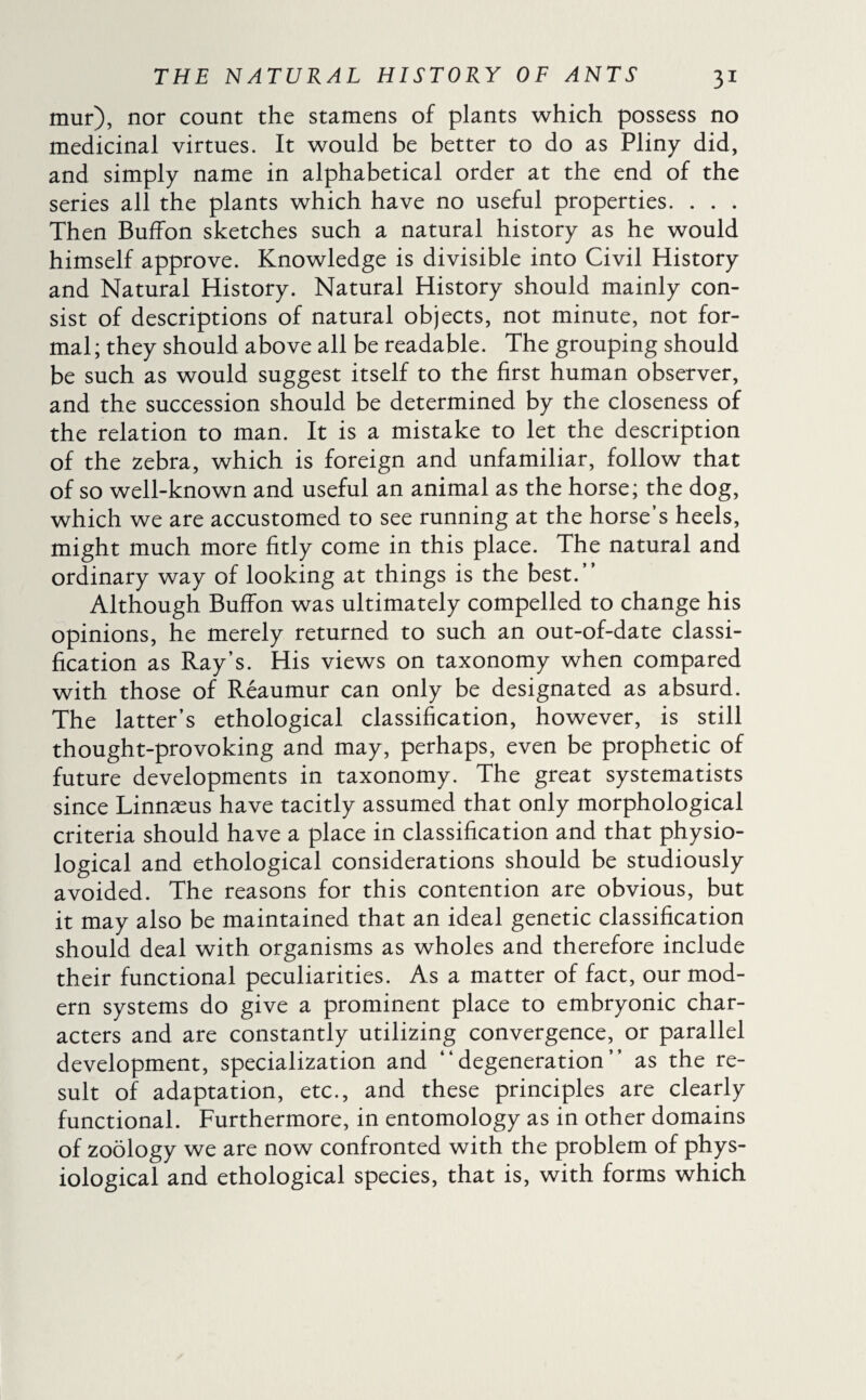 mur), nor count the stamens of plants which possess no medicinal virtues. It would be better to do as Pliny did, and simply name in alphabetical order at the end of the series all the plants which have no useful properties. . . . Then BufFon sketches such a natural history as he would himself approve. Knowledge is divisible into Civil History and Natural History. Natural History should mainly con¬ sist of descriptions of natural objects, not minute, not for¬ mal ; they should above all be readable. The grouping should be such as would suggest itself to the first human observer, and the succession should be determined by the closeness of the relation to man. It is a mistake to let the description of the zebra, which is foreign and unfamiliar, follow that of so well-known and useful an animal as the horse; the dog, which we are accustomed to see running at the horse’s heels, might much more fitly come in this place. The natural and ordinary way of looking at things is the best.” Although BufFon was ultimately compelled to change his opinions, he merely returned to such an out-of-date classi¬ fication as Ray’s. His views on taxonomy when compared with those of Reaumur can only be designated as absurd. The latter’s ethological classification, however, is still thought-provoking and may, perhaps, even be prophetic of future developments in taxonomy. The great systematists since Linnæus have tacitly assumed that only morphological criteria should have a place in classification and that physio¬ logical and ethological considerations should be studiously avoided. The reasons for this contention are obvious, but it may also be maintained that an ideal genetic classification should deal with organisms as wholes and therefore include their functional peculiarities. As a matter of fact, our mod¬ ern systems do give a prominent place to embryonic char¬ acters and are constantly utilizing convergence, or parallel development, specialization and “degeneration” as the re¬ sult of adaptation, etc., and these principles are clearly functional. Furthermore, in entomology as in other domains of zoology we are now confronted with the problem of phys¬ iological and ethological species, that is, with forms which