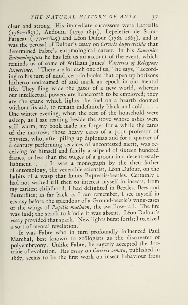 clear and strong. His immediate successors were Latreille (1762.-1833), Audouin (1797-1841), Lepeletier de Saint- Fargeau (1770-1845) and Léon Dufour (1781-1865), and it was the perusal of Dufour’s essay on Cerceris bupresticida that determined Fabre’s entomological career. In his Souvenirs Entomologiques he has left us an account of the event, which reminds us of some of William James’ Varieties of Religious Experience. “There are for each one of us,’’ he says, “accord¬ ing to his turn of mind, certain books that open up horizons hitherto undreamed of and mark an epoch in our mental life. They fling wide the gates of a new world, wherein our intellectual powers are henceforth to be employed; they are the spark which lights the fuel on a hearth doomed without its aid, to remain indefinitely black and cold. . . . One winter evening, when the rest of the household were asleep, as I sat reading beside the stove whose ashes were still warm, my book made me forget for a while the cares of the morrow; those heavy cares of a poor professor of physics, who, after piling up diplomas and for a quarter of a century performing services of uncontested merit, was re¬ ceiving for himself and family a stipend of sixteen hundred francs, or less than the wages of a groom in a decent estab¬ lishment. ... It was a monograph by the then father of entomology, the venerable scientist, Léon Dufour, on the habits of a wasp that hunts Buprestis-beetles. Certainly I had not waited till then to interest myself in insects; from my earliest childhood, I had delighted in Beetles, Bees and Butterflies; as far back as I can remember, I see myself in ecstasy before the splendour of a Ground-beetle’s wing-cases or the wings of Papilio machaon, the swallow-tail. The fire was laid; the spark to kindle it was absent. Léon Dufour’s essay provided that spark. New lights burst forth; I received a sort of mental revelation.” It was Fabre who in turn profoundly influenced Paul Marchai, best known to zoologists as the discoverer of polyembryony. Unlike Fabre, he eagerly accepted the doc¬ trine of evolution. His essay on Cerceris ornata, published in 1887, seems to be the first work on insect behaviour from