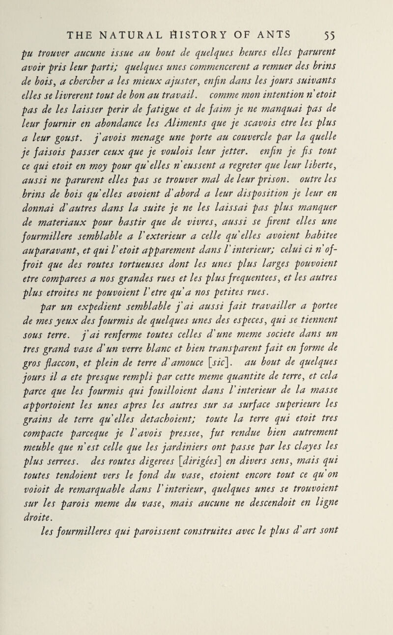 pu trouver aucune issue au bout de quelques heures elles parurent avoir pris leur parti; quelques unes commencèrent a remuer des brins de bois, a chercher a les mieux ajuster, enfin dans les jours suivants elles se livrèrent tout de bon au travail, comme mon intention n et oit pas de les laisser périr de fatigue et de faim je ne manquai pas de leur fournir en abondance les Aliments que je scavois etre les plus a leur goust. fi avois menage une porte au couvercle par la quelle je fai s ois passer ceux que je voulois leur jetter. enfin je fis tout ce qui et oit en moy pour qu elles n eussent a regreter que leur liberté, aussi ne parurent elles pas se trouver mal de leur prison, outre les brins de bois qu elles avoient d'abord a leur disposition je leur en donnai d'autres dans la suite je ne les laissai pas plus manquer de matériaux pour bastir que de vivres, aussi se firent elles une fourmilière semblable a l'extérieur a celle qu elles avoient habitée auparavant, et qui V et oit apparement dans /’ intérieur; celui ci n of - froit que des routes tortueuses dont les unes plus larges pouvoient etre comparées a nos grandes rues et les plus frequentees, et les autres plus étroites ne pouvoient l'etre qu a nos petites rues. par un expedient semblable fi ai aussi fait travailler a portée de mes yeux des fourmis de quelques unes des especes, qui se tiennent sous terre, fi ai renferme toutes celles d'une meme société dans un très grand vase d'un verre blanc et bien transparent fait en forme de gros flaccon, et plein de terre d'amouce [sic], au bout de quelques jours il a ete presque rempli par cette meme quantité de terre, et cela parce que les fourmis qui fouilloient dans V intérieur de la masse apportoient les unes apres les autres sur sa surface supérieure les grains de terre qu elles detachoient; toute la terre qui et oit très compacte parce que je V avois pressée, fut rendue bien autrement meuble que n est celle que les jardiniers ont passe par les cl ayes les plus serrees. des routes digerees [dirigées] en divers sens, mais qui toutes tendoient vers le fond du vase, et oient encore tout ce qu on voioit de remarquable dans l'intérieur, quelques unes se trouvoient sur les parois meme du vase, mais aucune ne descendoit en ligne droite. les fourmilières qui parois sent construites avec le plus d'art sont