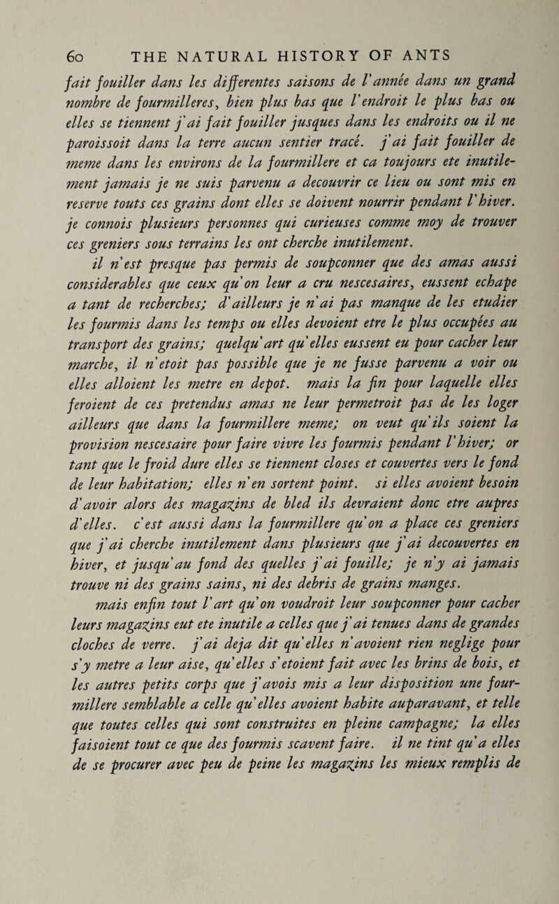 fait fouiller dans les differentes saisons de V année dans un grand nombre de fourmilières, bien plus bas que l'endroit le plus bas ou elles se tiennent j'ai fait fouiller jusques dans les endroits ou il ne paroissoit dans la terre aucun sentier tracé. j'ai fait fouiller de meme dans les environs de la fourmilière et ca toujours ete inutile¬ ment jamais je ne suis parvenu a découvrir ce lieu ou sont mis en reserve touts ces grains dont elles se doivent nourrir pendant l hiver, je connois plusieurs personnes qui curieuses comme moy de trouver ces greniers sous terrains les ont cherche inutilement. il n est presque pas permis de soupçonner que des amas aussi considerables que ceux qu'on leur a cru nescesaires, eussent echape a tant de recherches; d'ailleurs je n ai pas manque de les etudier les fourmis dans les temps ou elles dévoient etre le plus occupées au transport des grains; quelqu art qu elles eussent eu pour cacher leur marche, il n et oit pas possible que je ne fusse parvenu a voir ou elles alloient les metre en depot, mais la fin pour laquelle elles feroient de ces prétendus amas ne leur permetroit pas de les loger ailleurs que dans la fourmilière meme; on veut qu'ils soient la provision nescesaire pour faire vivre les fourmis pendant l'hiver; or tant que le froid dure elles se tiennent closes et couvertes vers le fond de leur habitation; elles n en sortent point, si elles avoient besoin d'avoir alors des magasins de bled ils devraient donc etre auprès d'elles, c est aussi dans la fourmilière qu on a place ces greniers que j'ai cherche inutilement dans plusieurs que j'ai decouvertes en hiver, et jusqu au fond des quelles j'ai fouille; je n y ai jamais trouve ni des grains sains, ni des debris de grains manges. mais enfin tout V art qu on voudroit leur soupçonner pour cacher leurs magasins eut ete inutile a celles que j'ai tenues dans de grandes cloches de verre, j'ai déjà dit qu elles n avoient rien neglige pour s'y metre a leur aise, qu elles s'et oient fait avec les brins de bois, et les autres petits corps que j'avois mis a leur disposition une four¬ milière semblable a celle qu elles avoient habite auparavant, et telle que toutes celles qui sont construites en pleine campagne; la elles faisoient tout ce que des fourmis scavent faire, il ne tint qu a elles de se procurer avec peu de peine les magasins les mieux remplis de