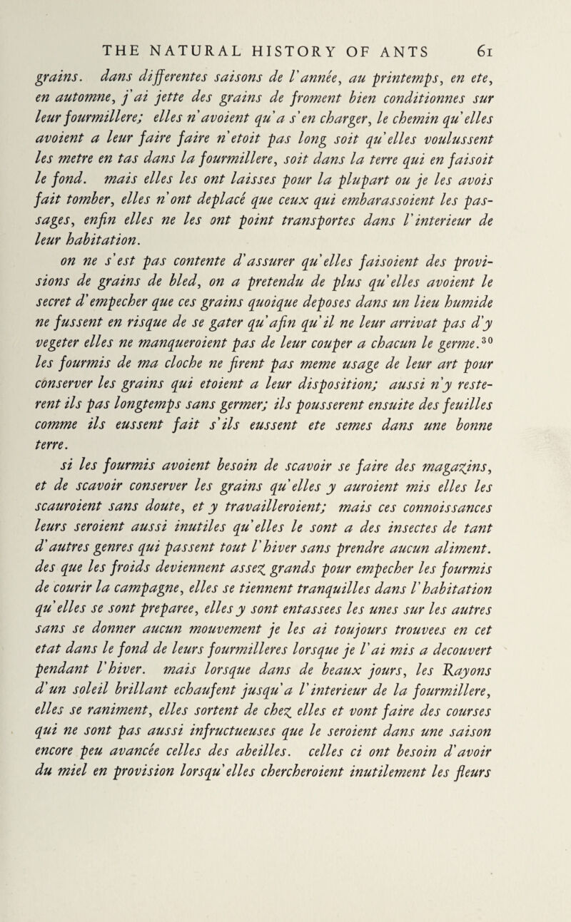 grains, dans differentes saisons de Vannée, au printemps, en ete, en automne, j ai jette des grains de froment bien conditionnes sur leur fourmilière; elles n avoient (pu a s'en charger, le chemin (pu elles av oient a leur faire faire n et oit pas long soit pu elles voulussent les metre en tas dans la fourmilière, soit dans la terre cpui en faisoit le fond, mais elles les ont laisses pour la plupart ou je les avois fait tomber, elles n ont déplacé pue ceux pui emb aras soient les pas¬ sages, enfin elles ne les ont point transportes dans 1' intérieur de leur habitation. on ne s'est pas contente d'assurer pu elles fais oient des provi¬ sions de grains de bled, on a prétendu de plus pu elles avoient le secret d'empecher pue ces grains puoipue deposes dans un lieu humide ne fussent en rispue de se gâter pu afin pu il ne leur arrivât pas d'y vegeter elles ne manpueroient pas de leur couper a chacun le germed0 les fourmis de ma cloche ne firent pas meme usage de leur art pour conserver les grains pui etoient a leur disposition; aussi n y restè¬ rent ils pas longtemps sans germer; ils poussèrent ensuite des feuilles comme ils eussent fait s'ils eussent ete semes dans une bonne terre. si les fourmis avoient besoin de scavoir se faire des magasins, et de scavoir conserver les grains pu elles y auroient mis elles les scaur oient sans doute, et y travailleroient; mais ces connoissances leurs seroient aussi inutiles pu elles le sont a des insectes de tant d autres genres pui passent tout V hiver sans prendre aucun aliment, des pue les froids deviennent assez, grands pour empecher les fourmis de courir la campagne, elles se tiennent tranpuilles dans /’ habitation pu elles se sont préparée, elles y sont entas sees les unes sur les autres sans se donner aucun mouvement je les ai toujours trouvées en cet état dans le fond de leurs fourmilières lors pue je V ai mis a découvert pendant V hiver, mais lors pue dans de beaux jours, les Rayons d'un soleil brillant echaufent jus pu a V intérieur de la fourmilière, elles se raniment, elles sortent de chez elles et vont faire des courses pui ne sont pas aussi infructueuses pue le seroient dans une saison encore peu avancée celles des abeilles, celles ci ont besoin d'avoir du miel en provision lors puelles chercheroient inutilement les fleurs