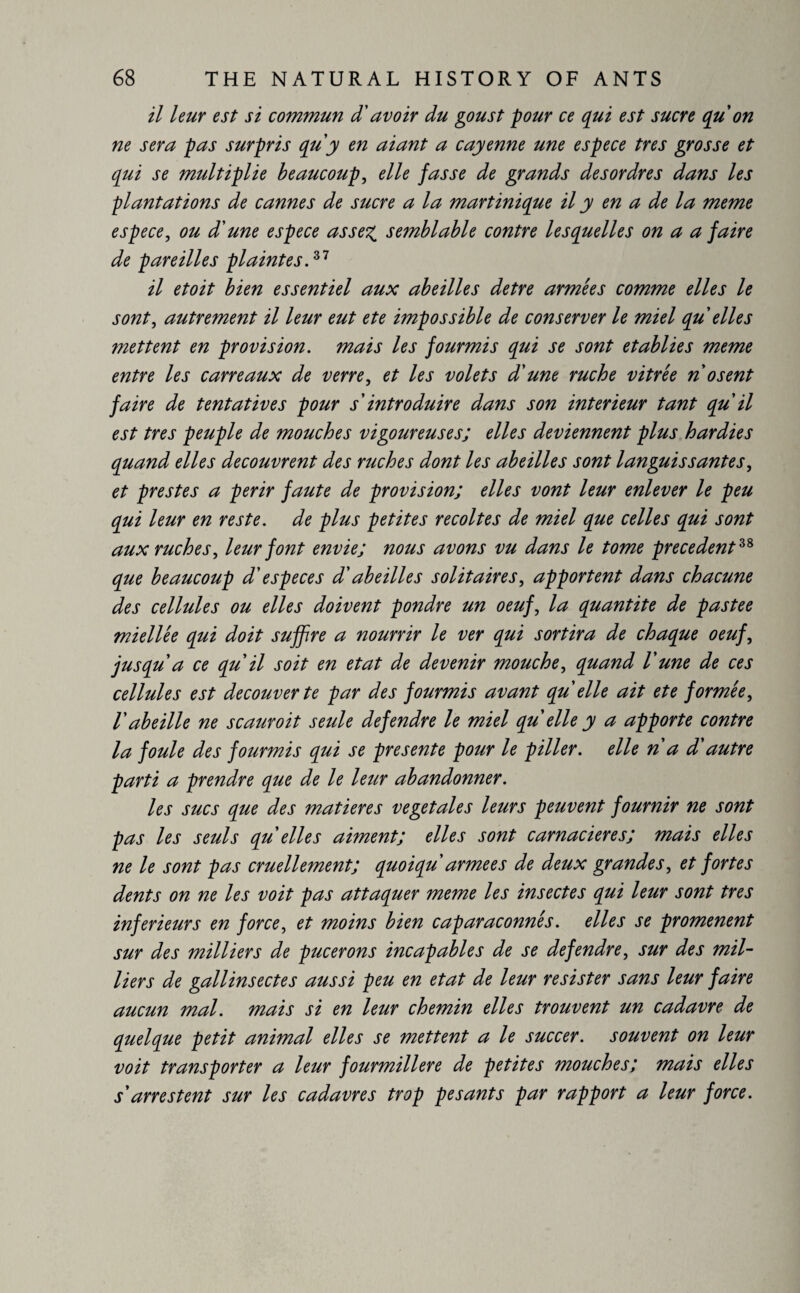 il leur est si commun d'avoir du goust pour ce qui est sucre qu on ne sera pas surpris qu'y en aiant a cayenne une espece très grosse et qui se multiplie beaucoup, elle fasse de grands de s or dre s dans les plantations de cannes de sucre a la mart inique il y en a de la meme espece, ou d'une espece assez semblable contre lesquelles on a a faire de pareilles plaintes.37 il etoit bien essentiel aux abeilles detre armées comme elles le sont, autrement il leur eut ete impossible de conserver le miel qu elles mettent en provision, mais les fourmis qui se sont établies meme entre les carreaux de verre, et les volets d'une ruche vitrée n osent faire de tentatives pour s'introduire dans son intérieur tant qu'il est très peuple de mouches vigoureuses; elles deviennent plus hardies quand elles découvrent des ruches dont les abeilles sont languissantes, et prestes a périr faute de provision; elles vont leur enlever le peu qui leur en reste, de plus petites récoltés de miel que celles qui sont aux ruches, leur font envie; nous avons vu dans le tome precedent38 que beaucoup d'especes d'abeilles solitaires, apportent dans chacune des cellules ou elles doivent pondre un oeuf, la quantité de pastee miellée qui doit suffire a nourrir le ver qui sortira de chaque oeuf, jusqu a ce qu'il soit en état de devenir mouche, quand l'une de ces cellules est decouverte par des fourmis avant qu elle ait ete formée, V abeille ne scauroit seule defendre le miel qu elle y a apporte contre la foule des fourmis qui se présente pour le piller, elle n a d'autre parti a prendre que de le leur abandonner. les sucs que des matières végétales leurs peuvent fournir ne sont pas les seuls qu elles aiment; elles sont carnacieres; mais elles ne le sont pas cruellement; quo iqu arme es de deux grandes, et fortes dents on ne les voit pas attaquer meme les insectes qui leur sont très inferieurs en force, et moins bien caparaçonnés. elles se promènent sur des milliers de pucerons incapables de se defendre, sur des mil¬ liers de gallinsectes aussi peu en état de leur résister sans leur faire aucun mal. mais si en leur chemin elles trouvent un cadavre de quelque petit animal elles se mettent a le succer. souvent on leur voit transporter a leur fourmilière de petites mouches; mais elles s'arrestent sur les cadavres trop pesants par rapport a leur force.