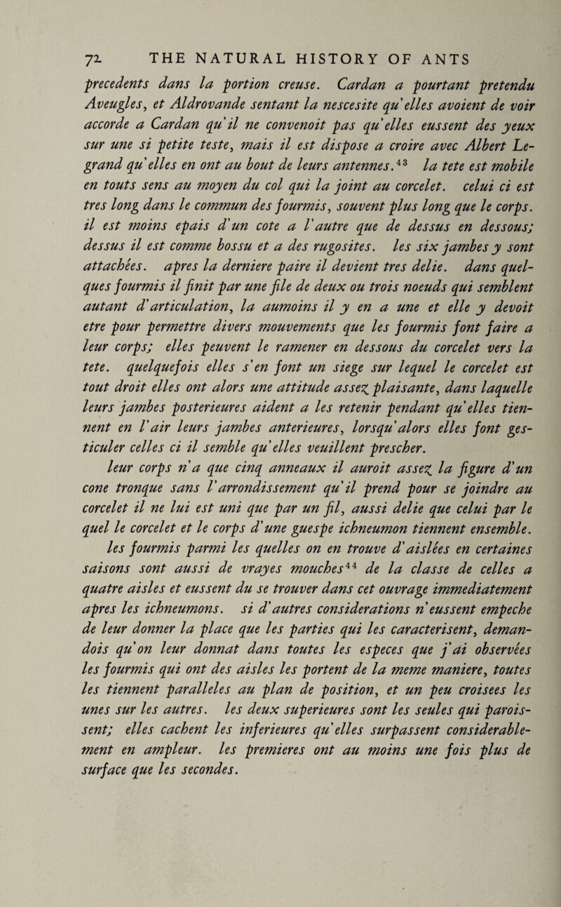 precedents dans la portion creuse. Cardan a pourtant prétendu Aveugles, et Aldrovande sentant la nescesite qu elles avoient de voir accorde a Cardan qu il ne convenoit pas qu elles eussent des yeux sur une si petite teste, mais il est dispose a croire avec Albert Le¬ grand qu elles en ont au bout de leurs antennesla tete est mobile en touts sens au moyen du col qui la joint au corcelet. celui ci est très long dans le commun des jourmis, souvent plus long que le corps, il est moins épais d'un cote a Vautre que de dessus en dessous; dessus il est comme bossu et a des rugosités, les six jambes y sont attachées, apres la derniere paire il devient très délié, dans quel¬ ques jourmis il jïnit par une jile de deux ou trois noeuds qui semblent autant d'articulation, la aumoins il y en a une et elle y devoit etre pour permettre divers mouvements que les fourmis font faire a leur corps; elles peuvent le ramener en dessous du corcelet vers la tete. quelquefois elles s'en font un siege sur lequel le corcelet est tout droit elles ont alors une attitude assez plaisante, dans laquelle leurs jambes postérieures aident a les retenir pendant qu elles tien¬ nent en l'air leurs jambes anterieures, lorsqu alors elles font ges¬ ticuler celles ci il semble qu elles veuillent près cher. leur corps n a que cinq anneaux il auroit assez figure d'un cone tronque sans Varrondissement qu il prend pour se joindre au corcelet il ne lui est uni que par un fil, aussi délié que celui par le quel le corcelet et le corps d'une guespe ichneumon tiennent ensemble. les fourmis parmi les quelles on en trouve d'ai siée s en certaines saisons sont aussi de vrayes mouches44 de la classe de celles a quatre aisles et eussent du se trouver dans cet ouvrage immédiatement apres les ichneumons. si d'autres considerations n eussent empeche de leur donner la place que les parties qui les caractérisent, deman- dois qu on leur donnât dans toutes les especes que j'ai observées les fourmis qui ont des aisles les portent de la meme maniéré, toutes les tiennent parallèles au plan de position, et un peu croisées les unes sur les autres, les deux supérieures sont les seules qui parais¬ sent; elles cachent les inferieures qu elles surpassent considérable¬ ment en ampleur, les premieres ont au moins une fois plus de surface que les secondes.