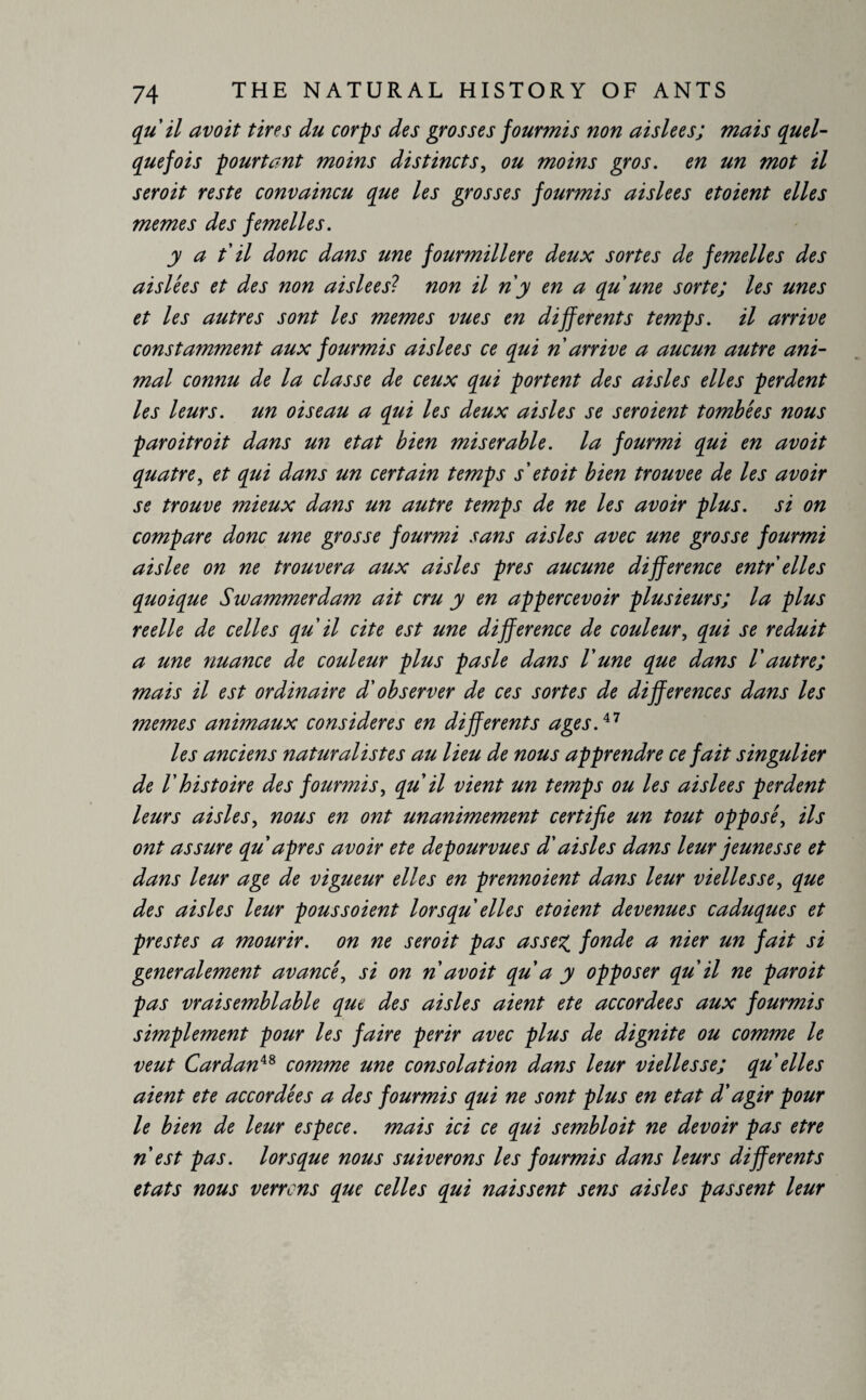 qu il avoit tires du corps des grosses fourmis non aislees; mais quel- que fois pourtant moins distincts, ou moins gros, en un mot il seroit reste convaincu que les grosses fourmis aislees etoient elles memes des femelles. y a t il donc dans une fourmilière deux sortes de femelles des aislees et des non aislees? non il n'y en a qu'une sorte; les unes et les autres sont les memes vues en differents temps, il arrive constamment aux fourmis aislees ce qui n arrive a aucun autre ani¬ mal connu de la classe de ceux qui portent des aisles elles perdent les leurs, un oiseau a qui les deux aisles se seroient tombées nous paroitroit dans un état bien miserable, la fourmi qui en avoit quatre, et qui dans un certain temps s et oit bien trouvée de les avoir se trouve mieux dans un autre temps de ne les avoir plus, si on compare donc une grosse fourmi sans aisles avec une grosse fourmi aislee on ne trouvera aux aisles pres aucune difference entr elles quoique Swammerdam ait cru y en appercevoir plusieurs; la plus reelle de celles qu il cite est une difference de couleur, qui se réduit a une nuance de couleur plus pas le dans Vune que dans V autre; mais il est ordinaire d'observer de ces sortes de differences dans les memes animaux considérés en differents ages.a les anciens naturalistes au lieu de nous apprendre ce fait singulier de l'histoire des fourmis, qu il vient un temps ou les aislees perdent leurs aisles, nous en ont unanimement certifie un tout opposé, ils ont assure qu apres avoir ete dépourvues d'aisles dans leur jeunesse et dans leur age de vigueur elles en prennoient dans leur vielles se, que des aisles leur poussoient lorsqu elles etoient devenues caduques et prestes a mourir, on ne seroit pas assez, fonde a nier un fait si generalement avancé, si on n avoit qu a y opposer qu il ne paroit pas vraisemblable que des aisles aient ete accordées aux fourmis simplement pour les faire périr avec plus de dignité ou comme le veut Cardan48 comme une consolation dans leur vielles se; qu elles aient ete accordées a des fourmis qui ne sont plus en état d'agir pour le bien de leur espece, mais ici ce qui sembloit ne devoir pas etre n'est pas. lorsque nous suiverons les fourmis dans leurs differents états nous verrcns que celles qui naissent sens aisles passent leur