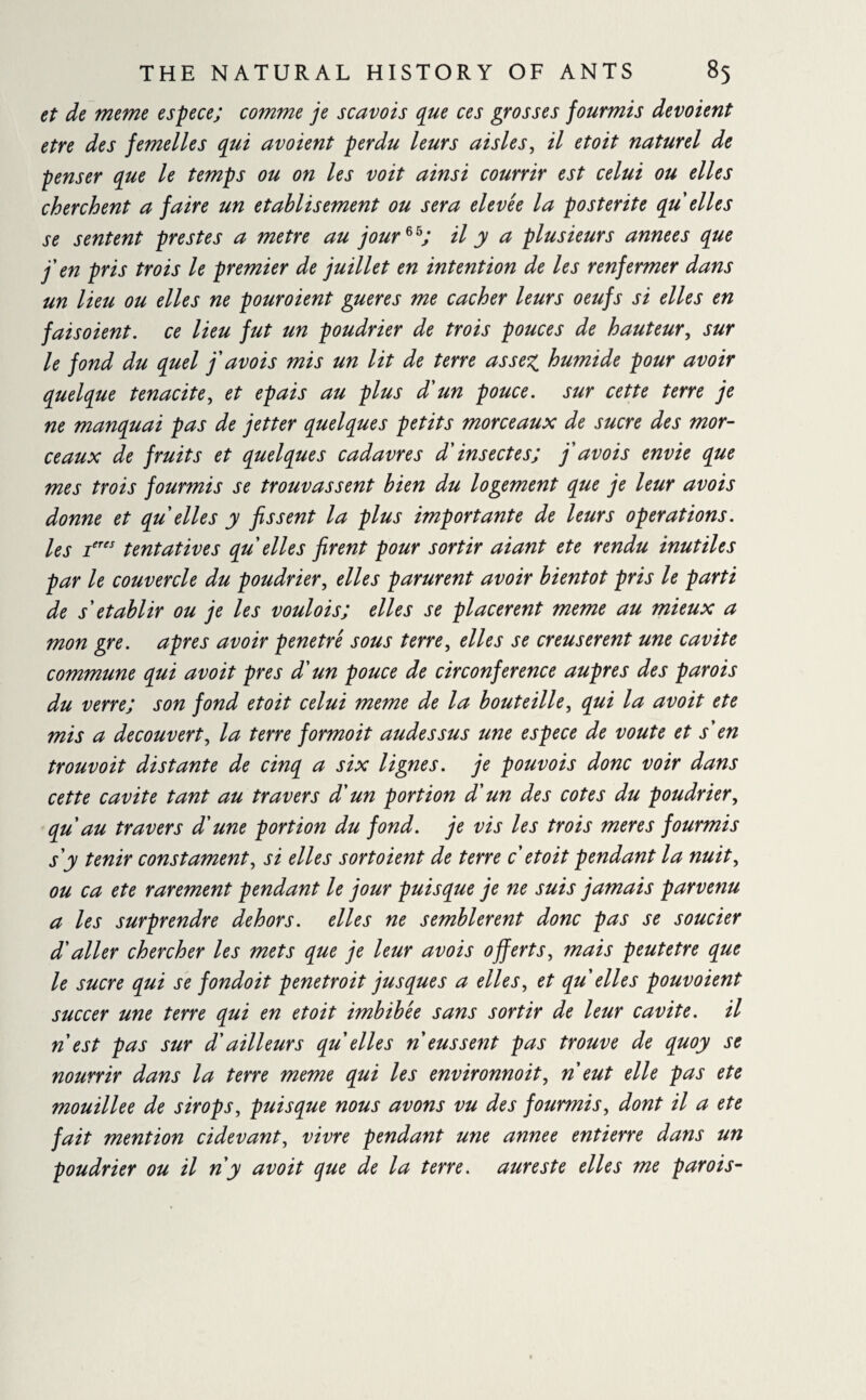 et de meme espece; comme je scavois que ces grosses fourmis dévoient etre des femelles qui avoient perdu leurs aisles, il etoit naturel de penser que le temps ou on les voit ainsi couvrir est celui ou elles cherchent a faire un établisement ou sera elevée la postérité qu elles se sentent prestes a metre au jour*h; il y a plusieurs années que j'en pris trois le premier de juillet en intention de les renfermer dans un lieu ou elles ne pouroient gueres me cacher leurs oeufs si elles en fais oient, ce lieu fut un poudrier de trois pouces de hauteur, sur le fond du quel j'avois mis un lit de terre assez, humide pour avoir quelque ténacité, et épais au plus d'un pouce, sur cette terre je ne manquai pas de jetter quelques petits morceaux de sucre des mor¬ ceaux de fruits et quelques cadavres d'insectes; j'avois envie que mes trois fourmis se trouvassent bien du logement que je leur avois donne et qu elles y fissent la plus importante de leurs operations, les ieres tentatives qu elles firent pour sortir aiant ete rendu inutiles par le couvercle du poudrier, elles parurent avoir bientôt pris le parti de s'établir ou je les voulois; elles se placèrent meme au mieux a mon gre. apres avoir pénétré sous terre, elles se creusèrent une cavité commune qui avoit près d'un pouce de circonférence auprès des parois du verre; son fond etoit celui meme de la bouteille, qui la avoit ete mis a decouverte la terre formoit audessus une espece de voûte et s'en trouvoit distante de cinq a six lignes, je pouvois donc voir dans cette cavité tant au travers d'un portion d'un des cotes du poudrier, qu au travers d'une portion du fond, je vis les trois meres fourmis s'y tenir constament, si elles sortoient de terre c etoit pendant la nuit, ou ca ete rarement pendant le jour puisque je ne suis jamais parvenu a les surprendre dehors, elles ne semblèrent donc pas se soucier d'aller chercher les mets que je leur avois offerts, mais peut etre que le sucre qui se fondoit penetroit jusques a elles, et qu elles pouvoient succer une terre qui en etoit imbibée sans sortir de leur cavité, il n est pas sur d'ailleurs qu elles n eussent pas trouve de quoy se nourrir dans la terre meme qui les environnoit, n eut elle pas ete mouillée de sirops, puisque nous avons vu des fourmis, dont il a ete fait mention cidevant, vivre pendant une annee entierre dans un poudrier ou il n'y avoit que de la terre, aureste elles me parois-