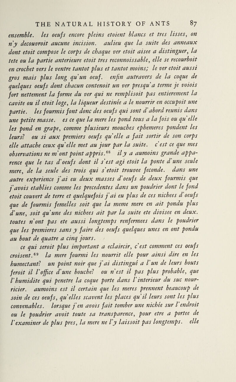 ensemble, les oeufs encore pleins etoient blancs et très lisses, on ri y decouvroit aucune incision, aulieu que la suite des anneaux dont etoit compose le corps de chaque ver etoit aisee a distinguer, la tete ou la partie anterieure etoit très reconnoissable, elle se recourboit en crochet vers le ventre tantôt plus et tantôt moins; le ver etoit aussi gros mais plus long qu'un oeuf, enfin autravers de la coque de quelques oeufs dont chacun contenoit un ver près qu'a terme je voiois fort nettement la forme du ver qui ne remplisoit pas entièrement la cavité ou il etoit loge, la liqueur destinée a le nourrir en occupoit une partie, les fourmis font donc des oeufs qui sont d'abord reunis dans une petite masse, es ce que la mere les pond tous a la fois ou qu elle les pond en grape, comme plusieurs mouches ephemeres pondent les leur si ou si aux premiers oeufs qu elle a fait sortir de son corps elle attache ceux qu elle met au jour par la suite, c est ce que mes observations ne m ont point appris.68 il y a aumoins grande appa¬ rence que le tas d'oeufs dont il s'est agi etoit la ponte d'une seule mere, de la seule des trois qui s'etoit trouvée fécondé, dans une autre experience j'ai eu deux masses d'oeufs de deux fourmis que j'avois établies comme les precedentes dans un poudrier dont le fond etoit couvert de terre et quelquefois j'ai eu plus de ces nichees d'oeufs que de fourmis femelles soit que la meme mere en ait pondu plus d'une, soit qu'une des nichees ait par la suite ete divisée en deux, toutes n'ont pas ete aussi longtemps renfermées dans le poudrier que les premieres sans y faire des oeufs quelques unes en ont pondu au bout de quatre a cinq jours. ce qui seroit plus important a éclaircir, c est comment ces oeufs croisent.69 la mere fourmi les nourrit elle pour ainsi dire en les humectant? un point noir que j'ai distingué a Vun de leurs bouts feroit il l'office d'une bouche? ou ri est il pas plus probable, que l'humidité qui pénétré la coque porte dans V intérieur du suc nour¬ ricier. aumoins est il certain que les meres prennent beaucoup de soin de ces oeufs, qu elles scavent les places qu il leurs sont les plus convenables. lorsque j'en avois fait tomber une nichée sur l'endroit ou le poudrier avoit toute sa transparence, pour etre a portée de l examiner de plus près, la mere ne l y laissoit pas longtemps. elle