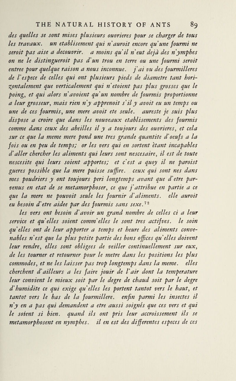 des quelles se sont mises -plusieurs ouvrières pour se charger de tous les travaux, un établi s ement qui nduroit encore qu'une fourmi ne seroit pas aise a découvrir, a moins qu il n eut déjà des n ymphes on ne le distinguer oit pas d'un trou en terre ou une fourmi seroit entree pour quelque raison a nous inconnue, j'ai vu des fourmilières de V espece de celles qui ont plusieurs pieds de diamètre tant hori¬ zontalement que verticalement qui n et oient pas plus grosses que le poing, et qui alors n avoient qu un nombre de fourmis proportionne a leur grosseur, mais rien n'y apprenoit s'il y avoit eu un temps ou une de ces fourmis, une mere avoit ete seule, aureste je suis plus dispose a croire que dans les nouveaux etablisements des fourmis comme dans ceux des abeilles il y a toujours des ouvrières, et cela sur ce que la meme mere pond une très grande quantité d'oeufs a la fois ou en peu de temps; or les vers qui en sortent étant incapables d'aller chercher les aliments qui leurs sont ne s ce s aire, il est de toute nescesite qui leurs soient apportes; et c est a quoy il ne paroist gueres possible que la mere puisse suffire, ceux qui sont nés dans mes poudriers y ont toujours péri longtemps avant que d'etre par¬ venus en état de se métamorphoser, ce que j'attribue en partie a ce que la mere ne pouvoit seule les fournir d'aliments. elle auroit eu besoin d'etre aidee par des fourmis sans sexe.72 les vers ont besoin d'avoir un grand nombre de celles ci a leur service et qu elles soient comm elles le sont très act ifve s. le soin qu'elles ont de leur apporter a temps et heure des aliments conve¬ nables n est que la plus petite partie des bons offices qu'elles doivent leur rendre, elles sont obligees de veiller continuellement sur eux, de les tourner et retourner pour le metre dans les positions les plus commodes, et ne les laisser pas trop longtemps dans la meme, elles cherchent d'ailleurs a les faire jouir de V air dont la temperature leur convient le mieux soit par le degre de chaud soit par le degre d'humidité ce qui exige qu elles les portent tantôt vers le haut, et tantôt vers le bas de la fourmilière, enfin parmi les insectes il n y en a pas qui demandent a etre aussi soignés que ces vers et qui le soient si bien, quand ils ont pris leur accroissement ils se métamorphosent en nymphes, il en est des differentes especes de ces