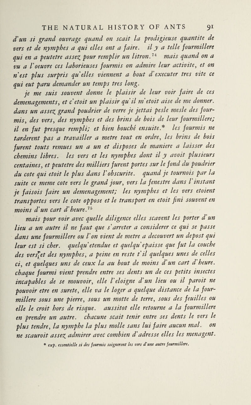 d'un si grand ouvrage quand on scait la prodigieuse quantité de vers et de nymphes a qui elles ont a faire, il y a telle fourmilière qui en a peutetre assez, pour remplir un litron.74 mais quand on a vu a l'oeuvre ces laborieuses fourmis on admire leur activité, et on n est plus surpris qu elles viennent a bout d'executer très vite ce qui eut paru demander un temps très long. je me suis souvent donne le plaisir de leur voir faire de ces déménagements, et c etoit un plaisir qu il m etoit aise de me donner, dans un assez grand poudrier de verre je jettai pesle mesle des four¬ mis, des vers, des nymphes et des brins de bois de leur fourmilière; il en fut presque rempli; et bien bouché ensuite* les fourmis ne tardèrent pas a travailler a metre tout en ordre, les brins de bois furent touts remues un a un et disposes de maniéré a laisser des chemins libres, les vers et les nymphes dont il y avoit plusieurs centaines, et peutetre des milliers furent portes sur le fond du poudrier du cote qui etoit le plus dans Vobscurité, quand je tournois par la suite ce meme cote vers le grand jour, vers la fenestre dans l instant je faisois faire un demenagement; les nymphes et les vers etoient transportes vers le cote oppose et le transport en etoit fini souvent en moins d'un cart d'heure.75 mais pour voir avec quelle diligence elles scavent les porter d un lieu a un autre il ne faut que s'arrêter a considérer ce qui se passe dans une fourmilière ou V on vient de metre a découvert un de post qui leur est si cher, quelqu et endue et quelqu épaisse que fut la couche des vers]et des nymphes, a peine en reste t il quelques unes de celles ci, et quelques uns de ceux la au bout de moins d'un cart d'heure, chaque fourmi vient prendre entre ses dents un de ces petits insectes incapables de se mouvoir, elle V éloigné d'un lieu ou il paroit ne pouvoir etre en sure te, elle va le loger a quelque distance de la four¬ milière sous une pierre, sous un motte de terre, sous des feuilles ou elle le croit hors de risque, aussitôt elle retourne a la fourmilière en prendre un autre, chacune scait tenir entre ses dents le vers le plus tendre, la nymphe la plus molle sans lui faire aucun mal. on ne scauroit assez admirer avec combien d'adresse elles les ménagent. * exp. essentielle si des fourmis soigneront les vers d’une autre fourmilière.