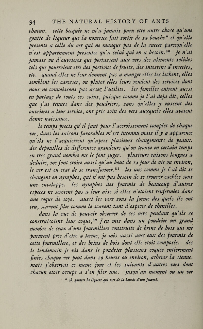 chacun. cette becquée ne ma jamais paru etre autre chose qu'une goutte de liqueur que la nourrice fait sortir de sa bouche* et qu elle présente a celle du ver qui ne manque pas de la succer parcequ elle nest apparemment presentee qu a celui qui en a besoin.80 je n ai jamais vu d'ouvrières qui portassent aux vers des aliments solides tels que pourroient etre des portions de fruits, des intestins d'insectes, etc. quand elles ne leur donnent pas a manger elles les lechent, elles semblent les caresser, ou plutôt elles leurs rendent des services dont nous ne connaissons pas assez. Vutilité, les femelles entrent aussi en partage de touts ces soins, puisque comme je Vai déjà dit, celles que j'ai ternies dans des poudriers, sans qu elles y eussent des ouvrières a leur service, ont pris soin des vers auxquels elles avoient donne naissance. le temps precis qu il faut pour V accroissement complet de chaque ver, dans les saisons favorables m est inconnu mais il y a apparence qu'ils ne Vacquierrent qu apres plusieurs changements de peaux, des dépouillés de differentes grandeurs qu on trouve en certain temps en très grand nombre me le font juger, plusieurs raisons longues a déduire, me font croire aussi qu au bout de 14 jour de vie ou environ, le ver est en état de se transformer.81 les uns comme je Vai dit se changent en nymphes, qui n ont pas besoin de se trouver cachées sous une enveloppe, les nymphes des fourmis de beaucoup d'autres especes ne seroient pas a leur aise si elles n et oient renfermées dans une coque de soye. aussi les vers sous la forme des quels ils ont cru, scavent filer comme le scavent tant d'especes de chenilles. dans la vue de pouvoir observer de ces vers pendant qu'ils se construis oient leur coque,82 j'en mis dans un poudrier un grand nombre de ceux d'une fourmilière construite de brins de bois qui me parurent près d'etre a terme, je mis aussi avec eux des fourmis de cette fourmilière, et des brins de bois dont elle et oit composée, des le lendemain je vis dans le poudrier plusieurs coques entièrement finies chaque ver peut dans 29 heures ou environ, achever la sienne, mais j'observai ce meme jour et les suivants d'autres vers dont chacun et oit occupe a s'en filer une. jusqu au moment ou un ver * ob. goutter la liqueur qui sort de la bouche d'une fourmi.