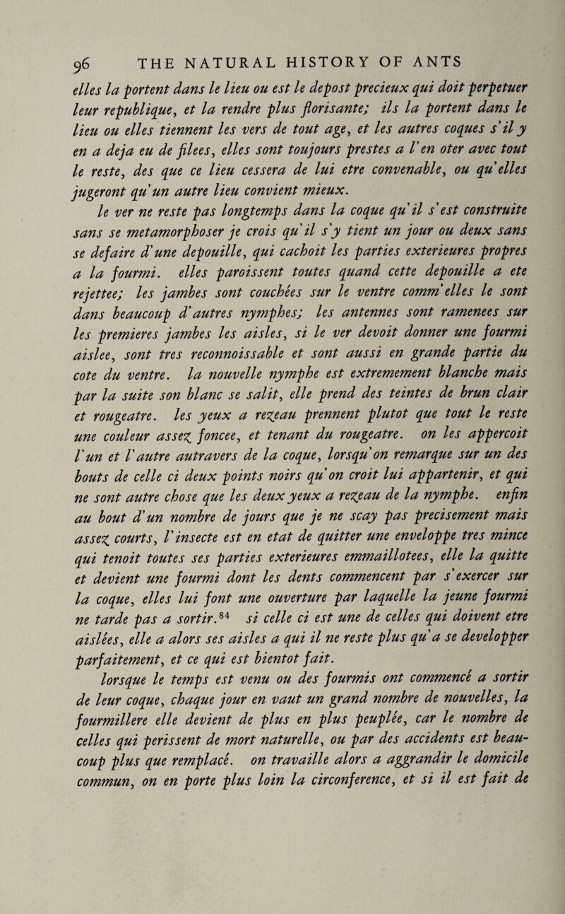 elles la portent dans le lieu ou est le depost précieux qui doit perpétuer leur republique, et la rendre plus florisante; ils la portent dans le lieu ou elles tiennent les vers de tout age, et les autres coques s'il y en a déjà eu de filees, elles sont toujours prestes a V en oter avec tout le reste, des que ce lieu cessera de lui etre convenable, ou qu elles jugeront qu un autre lieu convient mieux. le ver ne reste pas longtemps dans la coque qu il s'est construite sans se métamorphoser je crois qu il s'y tient un jour ou deux sans se défaire d'une dépouillé, qui cachoit les parties extérieures propres a la fourmi, elles parois sent toutes quand cette dépouillé a ete rejettee; les jambes sont couchées sur le ventre comm elles le sont dans beaucoup d'autres nymphes; les antennes sont ramenées sur les premieres jambes les aisles, si le ver devoit donner une fourmi aislee, sont très reconnoissable et sont aussi en grande partie du cote du ventre, la nouvelle nymphe est extrêmement blanche mais par la suite son blanc se salit, elle prend des teintes de brun clair et rougeâtre, les yeux a re^eau prennent plutôt que tout le reste une couleur assez, foncee, et tenant du rougeâtre, on les appercoit l'un et l'autre autravers de la coque, lorsqu'on remarque sur un des bouts de celle ci deux points noirs qu'on croit lui appartenir, et qui ne sont autre chose que les deux yeux a rezcau de la nymphe, enfin au bout d'un nombre de jours que je ne scay pas précisément mais assez courts, l'insecte est en état de quitter une enveloppe très mince qui tenoit toutes ses parties extérieures emmaillotées, elle la quitte et devient une fourmi dont les dents commencent par s'exercer sur la coque, elles lui font une ouverture par laquelle la jeune fourmi ne tarde pas a sortir,84 si celle ci est une de celles qui doivent etre aislêes, elle a alors ses aisles a qui il ne reste plus qu'a se développer parfaitement, et ce qui est bientôt fait. lorsque le temps est venu ou des fourmis ont commencé a sortir de leur coque, chaque jour en vaut un grand nombre de nouvelles, la fourmilière elle devient de plus en plus peuplée, car le nombre de celles qui périssent de mort naturelle, ou par des accidents est beau¬ coup plus que remplacé, on travaille alors a aggrandir le domicile commun, on en porte plus loin la circonférence, et si il est fait de